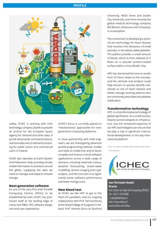 www.adjacentgovernment.co.uk 157
PROFILE
Jean-Christophe Desplat
Director
Irish Centre for High-End Computing (ICHEC)
Tel: +353 1 5241608
j-c.desplat@ichec.ie
http://www.ichec.ie/
www.twitter.com/ichec
safety. ICHEC is working with Irish
technology company Skytek to provide
an archive for the European Space
Agency for Sentinel and other data. A
portal will provide archived products,
real-time data and on-demand process-
ing for public sector and commercial
users in Ireland.
ICHEC also operates an Earth System
Grid Federation node, providing climate
model information to scientists around
the globe, supplying the data we
need to manage and adapt to climate
change.
Next-generation software
As one of the very first Intel Parallel
Computing Centres (IPCCs) to be
established by Intel, ICHEC has posi-
tioned itself at the leading edge of
many-core RD, HPC software design
and end-user exploitation.
ICHEC’s focus is currently placed on
“revolutionary” approaches for next-
generation computing platforms.
In close partnership with Intel engi-
neers, we are investigating advanced
parallel programming methods, models
and tools to modernise and re-factor
complex and mission-critical software
applications across a wide range of
domains, including materials science,
weather forecasting, ocean-wave
modelling, seismic imaging and crypt-
analysis, and the core aim is to signif-
icantly boost software performance
and lower energy costs.
New blood test
At ICHEC we like HPC to get to the
heart of a problem, and our ongoing
collaboration with Prof. Dermot Kenny
at the Royal College of Surgeons in Ire-
land, Prof. Antonio Ricco at Stanford
University, NASA Ames and Dublin
City University, and more recently the
global medical technology company
BD (Becton, Dickinson and Company),
is no exception.
The consortium is developing a point-
of-care technology for heart disease
that monitors the behaviour of small
particles in the blood called platelets.
The patient provides a small amount
of blood, which is then videoed as it
flows on a vascular protein-coated
surface within a microfluidic chip.
HPC has shortened the time to results
from 24 hours down to five minutes,
and the ultimate end product could
help doctors to quickly identify indi-
viduals at risk of heart disease and
better manage existing patients who
are commonly prescribed anti-platelet
medication.
Transformative technology
HPC is a transformative technology of
global significance. As a small country,
Ireland cannot compete on infrastruc-
ture, but the renowned expertise of
our HPC technologists can ensure that
we play a role in significant interna-
tional developments in this key inter-
national platform.
1 https://ec.europa.eu/digital-single-market/en/high-perform-
ance-computing
 