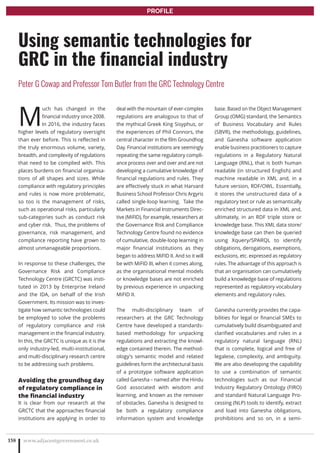 M
uch has changed in the
financial industry since 2008.
In 2016, the industry faces
higher levels of regulatory oversight
than ever before. This is reflected in
the truly enormous volume, variety,
breadth, and complexity of regulations
that need to be complied with. This
places burdens on financial organisa-
tions of all shapes and sizes. While
compliance with regulatory principles
and rules is now more problematic,
so too is the management of risks,
such as operational risks, particularly
sub-categories such as conduct risk
and cyber risk. Thus, the problems of
governance, risk management, and
compliance reporting have grown to
almost unmanageable proportions.
In response to these challenges, the
Governance Risk and Compliance
Technology Centre (GRCTC) was insti-
tuted in 2013 by Enterprise Ireland
and the IDA, on behalf of the Irish
Government. Its mission was to inves-
tigate how semantic technologies could
be employed to solve the problems
of regulatory compliance and risk
management in the financial industry.
In this, the GRCTC is unique as it is the
only industry-led, multi-institutional,
and multi-disciplinary research centre
to be addressing such problems.
Avoiding the groundhog day
of regulatory compliance in
the financial industry
It is clear from our research at the
GRCTC that the approaches financial
institutions are applying in order to
deal with the mountain of ever-complex
regulations are analogous to that of
the mythical Greek King Sisyphus, or
the experiences of Phil Connors, the
central character in the film Groundhog
Day. Financial institutions are seemingly
repeating the same regulatory compli-
ance process over and over and are not
developing a cumulative knowledge of
financial regulations and rules. They
are effectively stuck in what Harvard
Business School Professor Chris Argyris
called single-loop learning. Take the
Markets in Financial Instruments Direc-
tive (MiFID), for example, researchers at
the Governance Risk and Compliance
Technology Centre found no evidence
of cumulative, double-loop learning in
major financial institutions as they
began to address MiFID II. And so it will
be with MiFID III, when it comes along,
as the organisational mental models
or knowledge bases are not enriched
by previous experience in unpacking
MiFID II.
The multi-disciplinary team of
researchers at the GRC Technology
Centre have developed a standards-
based methodology for unpacking
regulations and extracting the knowl-
edge contained therein. The method-
ology’s semantic model and related
guidelines form the architectural basis
of a prototype software application
called Ganesha – named after the Hindu
God associated with wisdom and
learning, and known as the remover
of obstacles. Ganesha is designed to
be both a regulatory compliance
information system and knowledge
base. Based on the Object Management
Group (OMG) standard, the Semantics
of Business Vocabulary and Rules
(SBVR), the methodology, guidelines,
and Ganesha software application
enable business practitioners to capture
regulations in a Regulatory Natural
Language (RNL), that is both human
readable (in structured English) and
machine readable in XML and, in a
future version, RDF/OWL. Essentially,
it stores the unstructured data of a
regulatory text or rule as semantically
enriched structured data in XML and,
ultimately, in an RDF triple store or
knowledge base. This XML data store/
knowledge base can then be queried
using Xquery/SPARQL to identify
obligations, derogations, exemptions,
exclusions, etc. expressed as regulatory
rules. The advantage of this approach is
that an organisation can cumulatively
build a knowledge base of regulations
represented as regulatory vocabulary
elements and regulatory rules.
Ganesha currently provides the capa-
bilities for legal or financial SMEs to
cumulatively build disambiguated and
clarified vocabularies and rules in a
regulatory natural language (RNL)
that is complete, logical and free of
legalese, complexity, and ambiguity.
We are also developing the capability
to use a combination of semantic
technologies such as our Financial
Industry Regulatory Ontology (FIRO)
and standard Natural Language Pro-
cessing (NLP) tools to identify, extract
and load into Ganesha obligations,
prohibitions and so on, in a semi-
www.adjacentgovernment.co.uk158
Using semantic technologies for
GRC in the financial industry
Peter G Cowap and Professor Tom Butler from the GRC Technology Centre
PROFILE
 