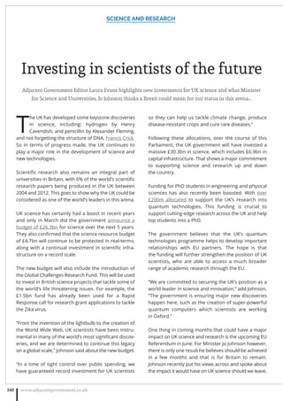 Investing in scientists of the future
Adjacent Government Editor Laura Evans highlights new investments for UK science and what Minister
for Science and Universities, Jo Johnson thinks a Brexit could mean for our status in this arena…
T
he UK has developed some keystone discoveries
in science, including: hydrogen by Henry
Cavendish, and penicillin by Alexander Fleming,
and not forgetting the structure of DNA, Francis Crick.
So in terms of progress made, the UK continues to
play a major role in the development of science and
new technologies.
Scientiﬁc research also remains an integral part of
universities in Britain, with 6% of the world’s scientiﬁc
research papers being produced in the UK between
2004 and 2012. This goes to show why the UK could be
considered as one of the world’s leaders in this arena.
UK science has certainly had a boost in recent years
and only in March did the government announce a
budget of £26.3bn for science over the next 5 years.
They also conﬁrmed that the science resource budget
of £4.7bn will continue to be protected in real-terms,
along with a continual investment in scientiﬁc infra-
structure on a record scale.
The new budget will also include the introduction of
the Global Challenges Research Fund. This will be used
to invest in British science projects that tackle some of
the world’s life threatening issues. For example, the
£1.5bn fund has already been used for a Rapid
Response call for research grant applications to tackle
the Zika virus.
“From the invention of the lightbulb to the creation of
the World Wide Web, UK scientists have been instru-
mental in many of the world’s most signiﬁcant discov-
eries, and we are determined to continue this legacy
on a global scale,” Johnson said about the new budget.
“In a time of tight control over public spending, we
have guaranteed record investment for UK scientists
so they can help us tackle climate change, produce
disease-resistant crops and cure rare diseases.”
Following these allocations, over the course of this
Parliament, the UK government will have invested a
massive £30.3bn in science, which includes £6.9bn in
capital infrastructure. That shows a major commitment
to supporting science and research up and down
the country.
Funding for PhD students in engineering and physical
sciences has also recently been boosted. With over
£200m allocated to support the UK’s research into
quantum technologies. This funding is crucial to
support cutting-edge research across the UK and help
top students into a PhD.
The government believes that the UK’s quantum
technologies programme helps to develop important
relationships with EU partners. The hope is that
the funding will further strengthen the position of UK
scientists, who are able to access a much broader
range of academic research through the EU.
“We are committed to securing the UK’s position as a
world leader in science and innovation,” add Johnson.
“The government is ensuring major new discoveries
happen here, such as the creation of super-powerful
quantum computers which scientists are working
in Oxford.”
One thing in coming months that could have a major
impact on UK science and research is the upcoming EU
Referendum in June. For Minister Jo Johnson however,
there is only one result he believes should be achieved
in a few months and that is for Britain to remain.
Johnson recently put his views across and spoke about
the impact it would have on UK science should we leave.
SCIENCE AND RESEARCH
www.adjacentgovernment.co.uk160
 
