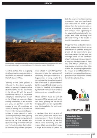 www.adjacentgovernment.co.uk 163
PROFILE
Professor Melvin Hoare
Professor of Astrophysics
University of Leeds
Tel: +44 113 3433864
m.g.hoare@leeds.ac.uk
Goonhilly dishes. This re-purposing
of defunct telecommunications infra-
structure is also the model for some of
the AVN dishes in Africa.
Training by the DARA project is
delivered in a three-tiered approach.
Advanced training is provided to a few
students via PhD and MSc placements
in the UK and SA, with the aim of
establishing the cores of sustainable
astrophysics research groups in each
of the AVN partner countries. Basic
training is delivered to ten students
per year, per partner country to
provide a pool of candidates for
advanced training and to educate the
trainees in the many industrial oppor-
tunities in areas related to radio
astronomy, especially in the burgeoning
space sector that is growing at a rapid
rate in the UK. The trainees also
receive training in science outreach
and this leads directly to the third tier.
An outreach programme is going into
many schools in each of the partner
countries to bring the excitement of
astronomy and space science to a
large number of young people. One
such event at the high school situated
next to the dish to be converted in
Zambia involved hands-on astronomy
activities for the whole school delivered
by the newly recruited team of basic
trainees and was very well received.
These activities have the aim of
increasing STEM take-up at all levels
and hence growing the fraction of
the population who are equipped to
use this knowledge for economic
development.
It has been clear from the start of
the DARA project that despite the
circumstances in these developing
countries the appetite for learning
about radio astronomy and the
related skills in science and technology
is huge. Applications for places on
both the advanced and basic training
programmes have been significantly
over-subscribed and there is great
interest from the local universities to
start-up astrophysics provision in
their curricula. This is a good step on
the way to self-sustainability for the
project with those returning from
advanced training in the UK able to
teach the subsequent generations.
The partnerships and collaborations
built up between the UK, South African
and the African partners during the
project will be sustained and grow
into the era when the SKA is up and
running in Africa. This will benefit the
UK partners through increased research
activity and the development of deep
links with African universities. The
long-standing commitment of the UK to
science and technology together with
the new use of scientific collaboration
to achieve international development
goals will result in economic benefits
for both the UK and Africa.
Goonhilly Earth Station where a similar conversion of ex-telecommunications antennas into radio
telescopes is ongoing in partnership between UK universities and the SME GES Ltd
 