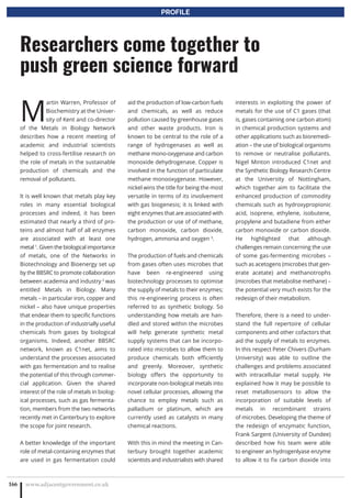 M
artin Warren, Professor of
Biochemistry at the Univer-
sity of Kent and co-director
of the Metals in Biology Network
describes how a recent meeting of
academic and industrial scientists
helped to cross-fertilise research on
the role of metals in the sustainable
production of chemicals and the
removal of pollutants.
It is well known that metals play key
roles in many essential biological
processes and indeed, it has been
estimated that nearly a third of pro-
teins and almost half of all enzymes
are associated with at least one
metal 1
. Given the biological importance
of metals, one of the Networks in
Biotechnology and Bioenergy set up
by the BBSRC to promote collaboration
between academia and industry 2
was
entitled Metals in Biology. Many
metals – in particular iron, copper and
nickel – also have unique properties
that endear them to specific functions
in the production of industrially useful
chemicals from gases by biological
organisms. Indeed, another BBSRC
network, known as C1net, aims to
understand the processes associated
with gas fermentation and to realise
the potential of this through commer-
cial application. Given the shared
interest of the role of metals in biolog-
ical processes, such as gas fermenta-
tion, members from the two networks
recently met in Canterbury to explore
the scope for joint research.
A better knowledge of the important
role of metal-containing enzymes that
are used in gas fermentation could
aid the production of low-carbon fuels
and chemicals, as well as reduce
pollution caused by greenhouse gases
and other waste products. Iron is
known to be central to the role of a
range of hydrogenases as well as
methane mono-oxygenase and carbon
monoxide dehydrogenase. Copper is
involved in the function of particulate
methane monooxygenase. However,
nickel wins the title for being the most
versatile in terms of its involvement
with gas biogenesis; it is linked with
eight enzymes that are associated with
the production or use of of methane,
carbon monoxide, carbon dioxide,
hydrogen, ammonia and oxygen 3
.
The production of fuels and chemicals
from gases often uses microbes that
have been re-engineered using
biotechnology processes to optimise
the supply of metals to their enzymes;
this re-engineering process is often
referred to as synthetic biology. So
understanding how metals are han-
dled and stored within the microbes
will help generate synthetic metal
supply systems that can be incorpo-
rated into microbes to allow them to
produce chemicals both efficiently
and greenly. Moreover, synthetic
biology offers the opportunity to
incorporate non-biological metals into
novel cellular processes, allowing the
chance to employ metals such as
palladium or platinum, which are
currently used as catalysts in many
chemical reactions.
With this in mind the meeting in Can-
terbury brought together academic
scientists and industrialists with shared
interests in exploiting the power of
metals for the use of C1 gases (that
is, gases containing one carbon atom)
in chemical production systems and
other applications such as bioremedi-
ation – the use of biological organisms
to remove or neutralise pollutants.
Nigel Minton introduced C1net and
the Synthetic Biology Research Centre
at the University of Nottingham,
which together aim to facilitate the
enhanced production of commodity
chemicals such as hydroxypropionic
acid, isoprene, ethylene, isobutene,
propylene and butadiene from either
carbon monoxide or carbon dioxide.
He highlighted that although
challenges remain concerning the use
of some gas-fermenting microbes –
such as acetogens (microbes that gen-
erate acetate) and methanotrophs
(microbes that metabolise methane) –
the potential very much exists for the
redesign of their metabolism.
Therefore, there is a need to under-
stand the full repertoire of cellular
components and other cofactors that
aid the supply of metals to enzymes.
In this respect Peter Chivers (Durham
University) was able to outline the
challenges and problems associated
with intracellular metal supply. He
explained how it may be possible to
reset metallosensors to allow the
incorporation of suitable levels of
metals in recombinant strains
of microbes. Developing the theme of
the redesign of enzymatic function,
Frank Sargent (University of Dundee)
described how his team were able
to engineer an hydrogenlyase enzyme
to allow it to fix carbon dioxide into
www.adjacentgovernment.co.uk166
Researchers come together to
push green science forward
PROFILE
 