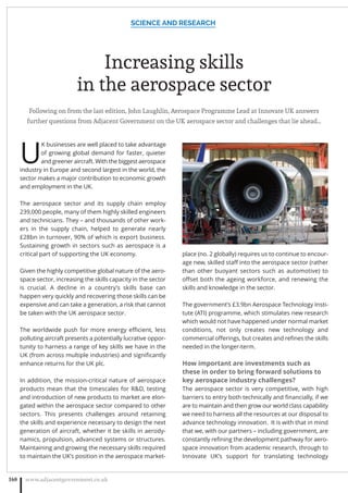 Increasing skills
in the aerospace sector
Following on from the last edition, John Laughlin, Aerospace Programme Lead at Innovate UK answers
further questions from Adjacent Government on the UK aerospace sector and challenges that lie ahead…
U
K businesses are well placed to take advantage
of growing global demand for faster, quieter
and greener aircraft. With the biggest aerospace
industry in Europe and second largest in the world, the
sector makes a major contribution to economic growth
and employment in the UK.
The aerospace sector and its supply chain employ
239,000 people, many of them highly skilled engineers
and technicians. They – and thousands of other work-
ers in the supply chain, helped to generate nearly
£28bn in turnover, 90% of which is export business.
Sustaining growth in sectors such as aerospace is a
critical part of supporting the UK economy.
Given the highly competitive global nature of the aero-
space sector, increasing the skills capacity in the sector
is crucial. A decline in a country’s skills base can
happen very quickly and recovering those skills can be
expensive and can take a generation, a risk that cannot
be taken with the UK aerospace sector.
The worldwide push for more energy eﬃcient, less
polluting aircraft presents a potentially lucrative oppor-
tunity to harness a range of key skills we have in the
UK (from across multiple industries) and signiﬁcantly
enhance returns for the UK plc.
In addition, the mission-critical nature of aerospace
products mean that the timescales for RD, testing
and introduction of new products to market are elon-
gated within the aerospace sector compared to other
sectors. This presents challenges around retaining
the skills and experience necessary to design the next
generation of aircraft, whether it be skills in aerody-
namics, propulsion, advanced systems or structures.
Maintaining and growing the necessary skills required
to maintain the UK’s position in the aerospace market-
place (no. 2 globally) requires us to continue to encour-
age new, skilled staﬀ into the aerospace sector (rather
than other buoyant sectors such as automotive) to
oﬀset both the ageing workforce, and renewing the
skills and knowledge in the sector.
The government’s £3.9bn Aerospace Technology Insti-
tute (ATI) programme, which stimulates new research
which would not have happened under normal market
conditions, not only creates new technology and
commercial oﬀerings, but creates and reﬁnes the skills
needed in the longer-term.
How important are investments such as
these in order to bring forward solutions to
key aerospace industry challenges?
The aerospace sector is very competitive, with high
barriers to entry both technically and ﬁnancially, if we
are to maintain and then grow our world class capability
we need to harness all the resources at our disposal to
advance technology innovation. It is with that in mind
that we, with our partners – including government, are
constantly reﬁning the development pathway for aero-
space innovation from academic research, through to
Innovate UK’s support for translating technology
SCIENCE AND RESEARCH
www.adjacentgovernment.co.uk168
 