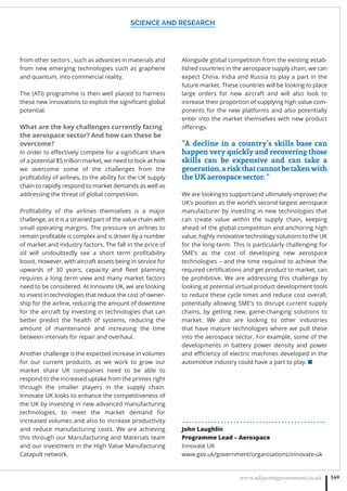 SCIENCE AND RESEARCH
www.adjacentgovernment.co.uk 169
from other sectors , such as advances in materials and
from new emerging technologies such as graphene
and quantum, into commercial reality.
The (ATI) programme is then well placed to harness
these new innovations to exploit the signiﬁcant global
potential.
What are the key challenges currently facing
the aerospace sector? And how can these be
overcome?
In order to eﬀectively compete for a signiﬁcant share
of a potential $5 trillion market, we need to look at how
we overcome some of the challenges from the
proﬁtability of airlines, to the ability for the UK supply
chain to rapidly respond to market demands as well as
addressing the threat of global competition.
Proﬁtability of the airlines themselves is a major
challenge, as it is a strained part of the value chain with
small operating margins. The pressure on airlines to
remain proﬁtable is complex and is driven by a number
of market and industry factors. The fall in the price of
oil will undoubtedly see a short term proﬁtability
boost. However, with aircraft assets being in service for
upwards of 30 years, capacity and ﬂeet planning
requires a long term view and many market factors
need to be considered. At Innovate UK, we are looking
to invest in technologies that reduce the cost of owner-
ship for the airline, reducing the amount of downtime
for the aircraft by investing in technologies that can
better predict the health of systems, reducing the
amount of maintenance and increasing the time
between intervals for repair and overhaul.
Another challenge is the expected increase in volumes
for our current products, as we work to grow our
market share UK companies need to be able to
respond to the increased uptake from the primes right
through the smaller players in the supply chain.
Innovate UK looks to enhance the competitiveness of
the UK by investing in new advanced manufacturing
technologies, to meet the market demand for
increased volumes and also to increase productivity
and reduce manufacturing costs. We are achieving
this through our Manufacturing and Materials team
and our investment in the High Value Manufacturing
Catapult network.
Alongside global competition from the existing estab-
lished countries in the aerospace supply chain, we can
expect China, India and Russia to play a part in the
future market. These countries will be looking to place
large orders for new aircraft and will also look to
increase their proportion of supplying high value com-
ponents for the new platforms and also potentially
enter into the market themselves with new product
oﬀerings.
“A decline in a country’s skills base can
happen very quickly and recovering those
skills can be expensive and can take a
generation,ariskthatcannotbetakenwith
the UK aerospace sector. “
We are looking to support (and ultimately improve) the
UK’s position as the world’s second largest aerospace
manufacturer by investing in new technologies that
can create value within the supply chain, keeping
ahead of the global competition and anchoring high
value, highly innovative technology solutions to the UK
for the long-term. This is particularly challenging for
SME’s as the cost of developing new aerospace
technologies – and the time required to achieve the
required certiﬁcations and get product to market, can
be prohibitive. We are addressing this challenge by
looking at potential virtual product development tools
to reduce these cycle times and reduce cost overall,
potentially allowing SME’s to disrupt current supply
chains, by getting new, game-changing solutions to
market. We also are looking to other industries
that have mature technologies where we pull these
into the aerospace sector. For example, some of the
developments in battery power density and power
and eﬃciency of electric machines developed in the
automotive industry could have a part to play. ■
. . . . . . . . . . . . . . . . . . . . . . . . . . . . . . . . . . . . . . . . . . . . .
John Laughlin
Programme Lead – Aerospace
Innovate UK
www.gov.uk/government/organisations/innovate-uk
 