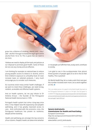 HEALTH AND SOCIAL CARE
www.adjacentgovernment.co.uk 17
or not people can fulﬁl their lives, study, work, contribute
to society.
I am glad to see in the eurobarometer that almost
three-quarters of people aged 25 to 64 in the EU feel
healthy. This is positive!
On World Health Day, let us make a wish that next year
this number increases even more. Let us work together
on this. ■
This is an edited version of a speech at the World Health Day event at
the Portuguese Parliament in Lisbon on 7th April. The full speech is
available here http://ec.europa.eu/commission/2014-2019/andriukaitis/
announcements/world-health-day-event-portuguese-parliament-lis-
bon-portugal-7-april-2016_en
. . . . . . . . . . . . . . . . . . . . . . . . . . . . . . . . . . . . . . . . . . . . .
Vytenis Andriukaitis
Commissioner for Health and Food Safety
European Commission
http://ec.europa.eu/commission/2014-2019/an-
driukaitis_en
www.twitter.com/V_Andriukaitis
grow into a lifetime of smoking, obesity and – may I
add – alcohol. Portugal increased the legal age to drink
alcohol from 16 to 18. This is good. But we need to
do more.
I believe we need to deploy all the tools and policies at
our disposal to promote good health. Some of these
do not cost any money and are eﬀective.
I am thinking for example on national laws to reduce
young people’s access to tobacco or alcohol, and to
limit children’s exposure to unhealthy food. Or even
increase taxes on selected products. I very much
encourage you to consider such measures.
EU countries share many similar health challenges. If
we want to meet these challenges, we need strong,
resilient, accessible and eﬀective health systems.
And on health systems, let me pay tribute to Dr
António Arnaut – the founder of the Portuguese
National Health Service back in 1978.
Portugal’s health system has come a long way since
then; it has helped raise life expectancy and people’s
well-being, and it has greatly improved access to
care.  And confronted with the economic crisis, the
Portuguese healthcare has proven its resilience,
despite all the hardship.
Health and well-being are amongst the top concerns
of our citizens. People’s health can determine whether
 