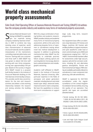 S
wansea Materials Research and
Testing Ltd (SMaRT) is a specialist
spin out materials testing
company created by Swansea Univer-
sity in 2009 to combine two long
standing areas of expertise: world
class characterisation of advanced
structural materials and the academic
interpretation of the mechanisms
controlling materials deformation and
fracture. Starting with one customer
and three staff in 2009 SMaRT has
now grown to eleven full time staff
working with over thirty companies,
turning over approximately £1M per
year. Based on this success, in August
2015 SMaRT moved to a purpose
built facility located in the Institute of
Structural Materials Building on the
new Swansea University Bay Campus.
This provides world class accommo-
dation for the test and research
activities and allows a close working
relationship between the research
and testing activities the building
houses.
With this unique combination of test-
ing facilities and academic research,
SMaRT provides industry and academia
many forms of mechanical property
assessment, whilst at the same time
addressing bespoke forms of speci-
men or sub-element testing where
novel test method development is
required. In addition to generating
mechanical test data, SMaRT has the
capability to undertake post-test
failure analysis utilising optical and
scanning electron microscopy, electron
back scattered detection and metallo-
graphic sectioning.
Academic staff affiliated to SMaRT,
based in the Institute of Structural
Materials, Swansea University, offer
particular expertise in the fields of
aerospace and power generation
materials, including titanium and nickel
based super alloys, advanced steels,
metal and ceramic matrix composites.
We have the capabilities to conduct
short-term consultancies or support
large scale, long term, research
programmes.
Our equipment base offers an exten-
sive creep laboratory (75 frames) and
fatigue machines (60 frames) with
ancillary facilities to support monotonic
and cyclic waveforms under load or
strain control at loads up to 250kN and
temperatures ranging from –190ºC to
1400ºC. Environmental chambers allow
for assessments under high vacuum,
aqueous salt and hot corrosion condi-
tions, including SO2
and alternative
gaseous atmospheres. Torsion and
thermomechanical fatigue (TMF) test-
ing are available, particularly relevant to
sub-element or even component test
pieces (e.g. full scale aerofoils etc).
SMaRT is registered for ISO17025
accreditation under the regular
surveillance of the United Kingdom
Accreditation Service (UKAS), ensuring
the quality of our operation. Five
specific test types are accredited
(detailed below):
Tensile testing: BS EN ISO 6892-•
1:2009, BS EN ISO 6892-2:2011, BS
EN2002-1:2005, BS EN 2002-2:2005;
Creep testing: BS EN ISO 204:2009,•
BS EN 2002-005:2007;
Stress rupture: BS EN ISO204:2009,•
BS EN 2002-005:20007;
Low and High Cycle fatigue (Load•
Control):BS EN 7270:2006;
www.adjacentgovernment.co.uk170
World class mechanical
property assessments
Colin Small, Chief Operating Officer at Swansea Materials Research and Testing (SMaRT) Ltd outlines
how the company provides industry and academia many forms of mechanical property assessment…
PROFILE
Institute of Structural Materials Building, Swansea University Bay Campus
 