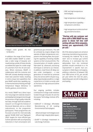 www.adjacentgovernment.co.uk 171
PROFILE
Colin Small
Chief Operating Officer
Swansea Materials Research and
Testing (SMaRT) Ltd
Tel: +44 (0)1792 602277
c.small@swansea.ac.uk
www.smart-swansea.com
Fatigue crack growth: BS ISO•
12108:2012.
In addition, the range of test frames
and skills enables SMaRT to under-
take a wide range of bespoke and
novel testing outside of these directly
accredited test types for a wide range
of customers from the UK and over-
seas. Where necessary, SMaRT, in
collaboration with the customer and
ISM staff, actively develops testing to
meet new customer needs, resulting
in some unique test capabilities that
give SMaRT world class capability, e.g.
in thermomechanical testing and high
temperature fatigue behaviour in
hostile, gaseous, environments.
As a result, SMaRT has a direct input
into many large UK materials research
and development programmes through
the provision of high quality materials
test data, through both the academic
research run through the Institute of
Structural Materials and as a direct
subcontractor to the programme
participants. These programmes are
focussed around the internationally
agreed “ACARE 2020” and “Flightpath
2050” targets for more efficient gas
turbine operation with accompanying
reductions in fuel consumption and
greenhouse gas emissions. This will
be achieved by engine designs that
operate at higher temperatures com-
pared to the existing fleet, thus push-
ing the capability of existing metallic
systems to their structural limits. The
characterisation of metallic systems
fabricated by advanced processing
techniques is central to our interest.
In addition, novel ‘Vision 20’ alloys are
also under investigation – a new
generation of materials for potential
entry into service within 20 years (e.g.
alloys beyond polycrystalline or single
crystal forms of nickel currently used
as the basis for high pressure turbine
operations).
Our ongoing portfolio includes
contributions to large scale initiatives
funded through Innovate UK and the
Aerospace Technology Institute (ATI),
including:
SAMULET II (Strategic Affordable•
Manufacturing of UK Leading
Environmental Technologies):
- Advanced repair technologies (cost
efficient high integrity blisk repair).
SILOET II (Strategic Investment in•
Low Energy Turbines):
- CMC and high temperature
technologies;
- High temperature nickel alloys;
- High temperature capability –
compressors and discs;
- High temperature turbine technol-
ogy and demonstration.
“Starting with one customer and
three staff in 2009 SMaRT has now
grown to eleven full time staff
working with over thirty companies,
turning over approximately £1M
per year.”
All of the above projects are aimed at
improving manufacturing processes,
increasing the material “fly to buy
ratio” and to increase gas turbine
efficiency. It is estimated that the
deliverables from this combined
portfolio should contribute to a 1%
improvement in specific fuel con-
sumption in Rolls-Royce civil engines,
yielding a reduction of between 500
and 1000 tonnes of CO2
per aircraft
per year within the next ten years,
depending upon aircraft configuration
and loading.
Swansea Materials Research and Testing Ltd, Creep Laboratory
 