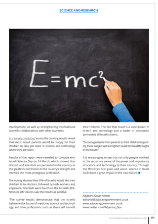 SCIENCE AND RESEARCH
www.adjacentgovernment.co.uk 173
development, as well as strengthening international
scientiﬁc collaborations with other countries.
In a survey conducted across the country, results reveal
that most Israeli parents would be happy for their
children to take job roles in science and technology
when they are older.
Results of the report were revealed to coincide with
Israeli Science Day on 14 March, which showed that
doctors and scientists are perceived in the country as
the greatest contribution to the country’s strength and
deemed the most prestigious profession.
The survey showed that 59% of Israelis would like their
children to be doctors, followed by tech workers and
engineers. Scientists were fourth on the list with 36%.
Minister Oﬁr Akunis saw the results as positive.
“The survey results demonstrate that the Israelis
believe in the future of medicine, science and technol-
ogy and how professions such as these will beneﬁt
their children. The fact that Israel is a superpower in
hi-tech and technology and a leader in innovation
permeates all Israeli citizens.
“Encouragements from parents to their children regard-
ing these subject will strengthen Israel for breakthroughs
in the future.”
It is encouraging to see that not only people involved
in the sector are aware of the power and importance
of science and technology to their country. Through
the Ministry’s ﬁrm goals and vision, science in Israel
could have a great impact in the near future. ■
. . . . . . . . . . . . . . . . . . . . . . . . . . . . . . . . . . . . . . . . . . . . .
Adjacent Government
editorial@adjacentgovernment.co.uk
www.adjacentgovernment.co.uk
www.twitter.com/Adjacent_Gov
 