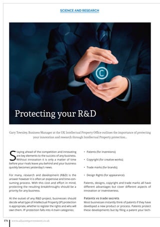 Gary Townley, Business Manager at the UK Intellectual Property Ofﬁce outlines the importance of protecting
your innovation and research through Intellectual Property protection…
S
taying ahead of the competition and innovating
are key elements to the success of any business.
Without innovation it is only a matter of time
before your rivals leave you behind and your business
quickly becomes yesterday’s news.
For many, research and development (RD) is the
answer however it is often an expensive and time-con-
suming process. With this cost and eﬀort in mind,
protecting the resulting breakthroughs should be a
priority for any business.
At the outset of any RD project, businesses should
decide what type of Intellectual Property (IP) protection
is appropriate, whether to register the rights and who will
own them. IP protection falls into 4 main categories:
Patents (for inventions);•
Copyright (for creative works);•
Trade marks (for brands);•
Design Rights (for appearance).•
Patents, designs, copyright and trade marks all have
diﬀerent advantages but cover diﬀerent aspects of
innovation or inventiveness.
Patents vs trade secrets
Most businesses instantly think of patents if they have
developed a new product or process. Patents protect
these developments but by ﬁling a patent your tech-
SCIENCE AND RESEARCH
www.adjacentgovernment.co.uk176
Protecting your RD
 