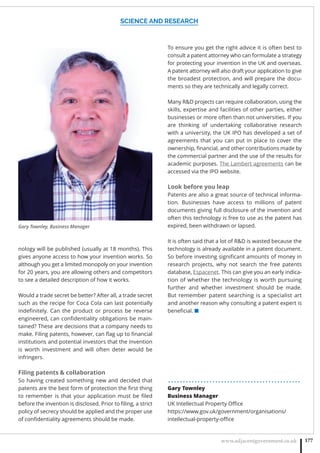 SCIENCE AND RESEARCH
www.adjacentgovernment.co.uk 177
nology will be published (usually at 18 months). This
gives anyone access to how your invention works. So
although you get a limited monopoly on your invention
for 20 years, you are allowing others and competitors
to see a detailed description of how it works.
Would a trade secret be better? After all, a trade secret
such as the recipe for Coca Cola can last potentially
indeﬁnitely. Can the product or process be reverse
engineered, can conﬁdentiality obligations be main-
tained? These are decisions that a company needs to
make. Filing patents, however, can ﬂag up to ﬁnancial
institutions and potential investors that the invention
is worth investment and will often deter would be
infringers.
Filing patents  collaboration
So having created something new and decided that
patents are the best form of protection the ﬁrst thing
to remember is that your application must be ﬁled
before the invention is disclosed. Prior to ﬁling, a strict
policy of secrecy should be applied and the proper use
of conﬁdentiality agreements should be made.
To ensure you get the right advice it is often best to
consult a patent attorney who can formulate a strategy
for protecting your invention in the UK and overseas.
A patent attorney will also draft your application to give
the broadest protection, and will prepare the docu-
ments so they are technically and legally correct.
Many RD projects can require collaboration, using the
skills, expertise and facilities of other parties, either
businesses or more often than not universities. If you
are thinking of undertaking collaborative research
with a university, the UK IPO has developed a set of
agreements that you can put in place to cover the
ownership, ﬁnancial, and other contributions made by
the commercial partner and the use of the results for
academic purposes. The Lambert agreements can be
accessed via the IPO website.
Look before you leap
Patents are also a great source of technical informa-
tion. Businesses have access to millions of patent
documents giving full disclosure of the invention and
often this technology is free to use as the patent has
expired, been withdrawn or lapsed.
It is often said that a lot of RD is wasted because the
technology is already available in a patent document.
So before investing signiﬁcant amounts of money in
research projects, why not search the free patents
database, Espacenet. This can give you an early indica-
tion of whether the technology is worth pursuing
further and whether investment should be made.
But remember patent searching is a specialist art
and another reason why consulting a patent expert is
beneﬁcial. ■
. . . . . . . . . . . . . . . . . . . . . . . . . . . . . . . . . . . . . . . . . . . . .
Gary Townley
Business Manager
UK Intellectual Property Oﬃce
https://www.gov.uk/government/organisations/
intellectual-property-oﬃce
Gary Townley, Business Manager
 