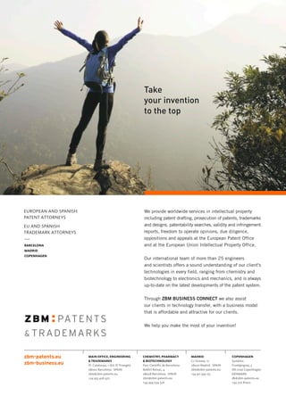 BARCELONA
MADRID
COPENHAGEN
EUROPEAN AND SPANISH
PATENT ATTORNEYS
EU AND SPANISH
TRADEMARK ATTORNEYS
MAIN OFFICE, ENGINEERING
 TRADEMARKS
Pl. Catalunya, 1 (Ed. El Triangle)
08002 Barcelona · SPAIN
zbm@zbm-patents.eu
+34 933 426 472
CHEMISTRY, PHARMACY
 BIOTECHNOLOGY
Parc Científic de Barcelona
Baldiri Reixac, 4
08028 Barcelona · SPAIN
zbm@zbm-patents.eu
+34 934 034 526
MADRID
C/ Orense, 12
28020 Madrid · SPAIN
zbm@zbm-patents.eu
+34 911 593 175
COPENHAGEN
Symbion
Fruebjergvej, 3
DK-2100 Copenhagen
DENMARK
dk@zbm-patents.eu
+45 702 81022
Take
your invention
to the top
We provide worldwide services in intellectual property
including patent drafting, prosecution of patents, trademarks
and designs, patentability searches, validity and infringement
reports, freedom to operate opinions, due diligence,
oppositions and appeals at the European Patent Office
and at the European Union Intellectual Property Office.
Our international team of more than 25 engineers
and scientists offers a sound understanding of our client's
technologies in every field, ranging from chemistry and
biotechnology to electronics and mechanics, and is always
up-to-date on the latest developments of the patent system.
Through ZBM BUSINESS CONNECT we also assist
our clients in technology transfer, with a business model
that is affordable and attractive for our clients.
We help you make the most of your invention!
 