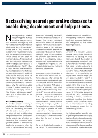 N
eurodegenerative diseases
are a growing global challenge
as medical advances ensures
more individuals live longer. By 2020
there will be more than 40 million indi-
viduals in the world with Alzheimer’s
disease and by 2040, without the
development of truly disease modifying
drugs this will be more than 80 million.
Similar trends are also seen for
Parkinson’s disease. The annual treat-
ment and social care of individuals
with Neurodegenerative diseases is
estimated to be more than $1 trillion
by 2050, making it one of the most
important socioeconomic challenges
of this century. Discovering and devel-
oping disease modifying drugs i.e.
those that prevent progression of the
disease, has been very challenging
with many programs failing. One of the
reasons why the biopharmaceutical
industry is having challenges in
converting the emerging science in
these diseases is the way we classify
them. This is referred to as the
disease taxonomy.
Disease taxonomy
The medical disease taxonomy is
actually based on the work of William
Farr in the 19th century. It has been
refined since then as medical science
has advanced, but it is still based on
the signs and symptoms of the disease
that the patients have when they see
their doctor. This “phenotypic” based
system has served us well for many
decades but as it does not reflect the
causes of the disease itself it is failing
when used to develop treatments
directed at the molecular causes of
disease. The current phenotypic
classification means that we cluster
together individuals with the same
symptoms even if the underlying
cause of the disease is different and
we separate individuals with the same
underlying cause of their disease if
the symptoms look different. This is
resulting in patients getting treated
with therapies where they have little
or no potential to respond and simi-
larly patients being denied treatments
they would benefit from.
An indication as to the importance of
this classification can be seen in 2
therapeutic areas where a more dis-
ease aetiological (causative) approach
has been used. These are in antibiotics
and cancer therapies. With regard to
infection a movement from broad
organ based classification e.g. pneu-
monia, UTI etc, to a pathogen based
system e.g. Streptococcus, Klebsiella
in the early and middle part of last
century led to the development of
treatments which could be based on
treating the pathogens regardless of
the organ that was affected. Similarly
in oncology at present the latest
personalised medicines which are
transforming patients’ lives are based
on the molecular cause of the disease
rather than the organ or tissue the
cancer is in.
The lack of detailed understanding of
the causes of neurodegenerative
diseases in individual patients and a
corresponding classification system is
significantly impacting the discovery
and development of true disease
modifying therapies.
Aetionomy
Aetionomy is an Innovative Medicine
Initiative (IMI) funded consortium
established to develop an initial
mechanistic based classification of
neurodegenerative diseases focusing
on Alzheimer’s and Parkinson’s disease.
This public- private partnership is
co-led by Duncan McHale from UCB
and Martin Hofman-Apitius from SCAI
Fraunhofer. The premise behind the
project is that although large sums
have been invested in research in
neurodegeneration and a lot of data
generated the co-ordination and inte-
gration of this data across the com-
munity has been less well addressed.
The consortium has brought together
experts in informatics, computing,
engineering, and mathematical
modelling of disease, neuroscience
and clinical neurology from leading
academic centres, as well as, neuro-
science, informatics and neurology
drug development experts from the
EFPIA Industry partners.
The project therefore is not focusing
on generating more data but on bringing
together all accessible data, curating
it to ensure consistency and putting it
into a knowledgebase which can be
mined and used for disease modelling.
Once finalised the knowledgebase will
www.adjacentgovernment.co.uk18
Reclassifying neurodegenerative diseases to
enable drug development and help patients
PROFILE
 