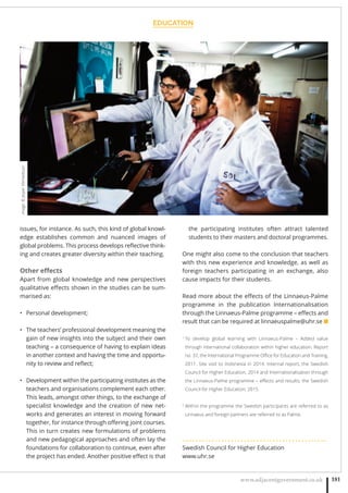 EDUCATION
www.adjacentgovernment.co.uk 181
issues, for instance. As such, this kind of global knowl-
edge establishes common and nuanced images of
global problems. This process develops reﬂective think-
ing and creates greater diversity within their teaching.
Other eﬀects
Apart from global knowledge and new perspectives
qualitative eﬀects shown in the studies can be sum-
marised as:
Personal development;•
The teachers’ professional development meaning the•
gain of new insights into the subject and their own
teaching – a consequence of having to explain ideas
in another context and having the time and opportu-
nity to review and reﬂect;
Development within the participating institutes as the•
teachers and organisations complement each other.
This leads, amongst other things, to the exchange of
specialist knowledge and the creation of new net-
works and generates an interest in moving forward
together, for instance through oﬀering joint courses.
This in turn creates new formulations of problems
and new pedagogical approaches and often lay the
foundations for collaboration to continue, even after
the project has ended. Another positive eﬀect is that
the participating institutes often attract talented
students to their masters and doctoral programmes.
One might also come to the conclusion that teachers
with this new experience and knowledge, as well as
foreign teachers participating in an exchange, also
cause impacts for their students.
Read more about the eﬀects of the Linnaeus-Palme
programme in the publication Internationalisation
through the Linnaeus-Palme programme – eﬀects and
result that can be required at linnaeuspalme@uhr.se ■
1
To develop global learning with Linnaeus-Palme – Added value
through international collaboration within higher education. Report
no. 37, the International Programme Oﬃce for Education and Training,
2011. Site visit to Indonesia in 2014. Internal report, the Swedish
Council for Higher Education, 2014 and Internationalisation through
the Linnaeus-Palme programme – eﬀects and results, the Swedish
Council for Higher Education, 2015.
2
Within the programme the Swedish participants are referred to as
Linnaeus and foreign partners are referred to as Palme.
. . . . . . . . . . . . . . . . . . . . . . . . . . . . . . . . . . . . . . . . . . . . .
Swedish Council for Higher Education
www.uhr.se
Image:©JesperKlemedsson
 