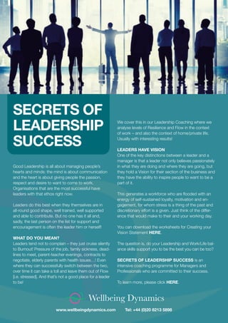Wellbeing Dynamics
Good Leadership is all about managing people’s
hearts and minds: the mind is about communication
and the heart is about giving people the passion,
respect and desire to want to come to work.
Organisations that are the most successful have
leaders with that ethos right now.
Leaders do this best when they themselves are in
all-round good shape, well trained, well supported
and able to contribute. But no one has it all and,
sadly, the last person on the list for support and
encouragement is often the leader him or herself!
WHAT DO YOU MEAN?
Leaders tend not to complain – they just cruise silently
to Burnout! Pressure of the job, family sickness, dead-
lines to meet, parent-teacher evenings, contracts to
negotiate, elderly parents with health issues…! Even
where they can successfully switch between the two,
over time it can take a toll and leave them out of Flow
[i.e. stressed]. And that’s not a good place for a leader
to be!
www.wellbeingdynamics.com Tel: +44 (0)20 8213 5898
We cover this in our Leadership Coaching where we
analyse levels of Resilience and Flow in the context
of work – and also the context of home/private life.
Usually with interesting results!
LEADERS HAVE VISION
One of the key distinctions between a leader and a
manager is that a leader not only believes passionately
in what they are doing and where they are going, but
they hold a Vision for their section of the business and
they have the ability to inspire people to want to be a
part of it.
This generates a workforce who are ﬂooded with an
energy of self-sustained loyalty, motivation and en-
gagement, for whom stress is a thing of the past and
discretionary effort is a given. Just think of the differ-
ence that would make to their and your working day.
You can download the worksheets for Creating your
Vision Statement HERE.
The question is, do your Leadership and Work/Life bal-
ance skills support you to be the best you can be too?
SECRETS OF LEADERSHIP SUCCESS is an
intensive coaching programme for Managers and
Professionals who are committed to their success.
To learn more, please click HERE.
SECRETS OF
LEADERSHIP
SUCCESS
 