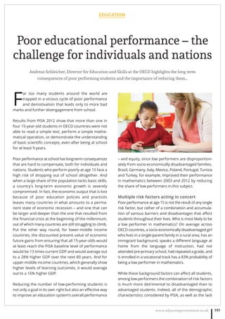 EDUCATION
www.adjacentgovernment.co.uk 183
Poor educational performance – the
challenge for individuals and nations
Andreas Schleicher, Director for Education and Skills at the OECD highlights the long term
consequences of poor performing students and the importance of reducing them…
F
ar too many students around the world are
trapped in a vicious cycle of poor performance
and demotivation that leads only to more bad
marks and further disengagement from school.
Results from PISA 2012 show that more than one in
four 15-year-old students in OECD countries were not
able to read a simple text, perform a simple mathe-
matical operation, or demonstrate the understanding
of basic scientiﬁc concepts, even after being at school
for at least 9 years.
Poor performance at school has long-term consequences
that are hard to compensate, both for individuals and
nations. Students who perform poorly at age 15 face a
high risk of dropping out of school altogether. And
when a large share of the population lacks basic skills,
a country’s long-term economic growth is severely
compromised. In fact, the economic output that is lost
because of poor education policies and practices
leaves many countries in what amounts to a perma-
nent state of economic recession – and one that can
be larger and deeper than the one that resulted from
the ﬁnancial crisis at the beginning of the millennium,
out of which many countries are still struggling to climb.
Put the other way round, for lower-middle income
countries, the discounted present value of economic
future gains from ensuring that all 15-year-olds would
at least reach the PISA baseline level of performance
would be 13 times current GDP and would average out
to a 28% higher GDP over the next 80 years. And for
upper-middle income countries, which generally show
higher levels of learning outcomes, it would average
out to a 16% higher GDP.
Reducing the number of low-performing students is
not only a goal in its own right but also an eﬀective way
to improve an education system’s overall performance
– and equity, since low performers are disproportion-
ately from socio-economically disadvantaged families.
Brazil, Germany, Italy, Mexico, Poland, Portugal, Tunisia
and Turkey, for example, improved their performance
in mathematics between 2003 and 2012 by reducing
the share of low performers in this subject.
Multiple risk factors acting in concert
Poor performance at age 15 is not the result of any single
risk factor, but rather of a combination and accumula-
tion of various barriers and disadvantages that aﬀect
students throughout their lives. Who is most likely to be
a low performer in mathematics? On average across
OECD countries, a socio-economically disadvantaged girl
who lives in a single-parent family in a rural area, has an
immigrant background, speaks a diﬀerent language at
home from the language of instruction, had not
attended pre-primary school, had repeated a grade, and
is enrolled in a vocational track has a 83% probability of
being a low performer in mathematics.
While these background factors can aﬀect all students,
among low performers the combination of risk factors
is much more detrimental to disadvantaged than to
advantaged students. Indeed, all of the demographic
characteristics considered by PISA, as well as the lack
 