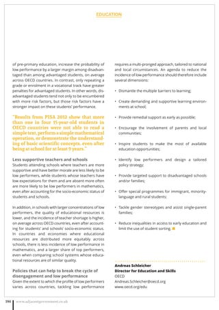 EDUCATION
www.adjacentgovernment.co.uk184
of pre-primary education, increase the probability of
low performance by a larger margin among disadvan-
taged than among advantaged students, on average
across OECD countries. In contrast, only repeating a
grade or enrolment in a vocational track have greater
penalties for advantaged students. In other words, dis-
advantaged students tend not only to be encumbered
with more risk factors, but those risk factors have a
stronger impact on these students’ performance.
“Results from PISA 2012 show that more
than one in four 15-year-old students in
OECD countries were not able to read a
simpletext,performasimplemathematical
operation, or demonstrate the understand-
ing of basic scientiﬁc concepts, even after
being at school for at least 9 years.”
Less supportive teachers and schools
Students attending schools where teachers are more
supportive and have better morale are less likely to be
low performers, while students whose teachers have
low expectations for them and are absent more often
are more likely to be low performers in mathematics,
even after accounting for the socio-economic status of
students and schools.
In addition, in schools with larger concentrations of low
performers, the quality of educational resources is
lower, and the incidence of teacher shortage is higher,
on average across OECD countries, even after account-
ing for students’ and schools’ socio-economic status.
In countries and economies where educational
resources are distributed more equitably across
schools, there is less incidence of low performance in
mathematics, and a larger share of top performers,
even when comparing school systems whose educa-
tional resources are of similar quality.
Policies that can help to break the cycle of
disengagement and low performance
Given the extent to which the proﬁle of low performers
varies across countries, tackling low performance
requires a multi-pronged approach, tailored to national
and local circumstances. An agenda to reduce the
incidence of low performance should therefore include
several dimensions:
Dismantle the multiple barriers to learning;•
Create demanding and supportive learning environ-•
ments at school;
Provide remedial support as early as possible;•
Encourage the involvement of parents and local•
communities;
Inspire students to make the most of available•
education opportunities;
Identify low performers and design a tailored•
policy strategy;
Provide targeted support to disadvantaged schools•
and/or families;
Oﬀer special programmes for immigrant, minority-•
language and rural students;
Tackle gender stereotypes and assist single-parent•
families;
Reduce inequalities in access to early education and•
limit the use of student sorting. ■
. . . . . . . . . . . . . . . . . . . . . . . . . . . . . . . . . . . . . . . . . . . . .
Andreas Schleicher
Director for Education and Skills
OECD
Andreas.Schleicher@oecd.org  
www.oecd.org/edu
 