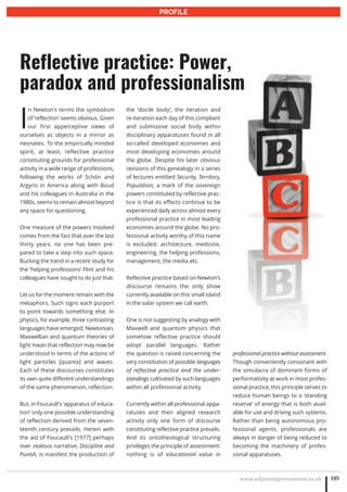www.adjacentgovernment.co.uk 185
PROFILE
I
n Newton’s terms the symbolism
of ‘reflection’ seems obvious. Given
our first apperceptive views of
ourselves as objects in a mirror as
neonates. To the empirically minded
spirit, at least, reflective practice
constituting grounds for professional
activity in a wide range of professions,
following the works of Schön and
Argyris in America along with Boud
and his colleagues in Australia in the
1980s, seems to remain almost beyond
any space for questioning.
One measure of the powers involved
comes from the fact that over the last
thirty years, no one has been pre-
pared to take a step into such space.
Bucking the trend in a recent study for
the ‘helping professions’ Flint and his
colleagues have sought to do just that.
Let us for the moment remain with the
metaphors. Such signs each purport
to point towards something else. In
physics, for example, three contrasting
languages have emerged; Newtonian,
Maxwellian and quantum theories of
light mean that reflection may now be
understood in terms of the actions of
light particles [quanta] and waves.
Each of these discourses constitutes
its own quite different understandings
of the same phenomenon, reflection.
But, in Foucault’s ‘apparatus of educa-
tion’ only one possible understanding
of reflection derived from the seven-
teenth century prevails. Herein with
the aid of Foucault’s [1977] perhaps
over zealous narrative, Discipline and
Punish, is manifest the production of
the ‘docile body’; the iteration and
re-iteration each day of this compliant
and submissive social body within
disciplinary apparatuses found in all
so-called developed economies and
most developing economies around
the globe. Despite his later obvious
revisions of this genealogy in a series
of lectures entitled Security, Territory,
Population, a mark of the sovereign
powers constituted by reflective prac-
tice is that its effects continue to be
experienced daily across almost every
professional practice in most leading
economies around the globe. No pro-
fessional activity worthy of this name
is excluded: architecture, medicine,
engineering, the helping professions,
management, the media etc.
Reflective practice based on Newton’s
discourse remains the only show
currently available on this small island
in the solar system we call earth.
One is not suggesting by analogy with
Maxwell and quantum physics that
somehow reflective practice should
adopt parallel languages. Rather
the question is raised concerning the
very constitution of possible languages
of reflective practice and the under-
standings cultivated by such languages
within all professional activity.
Currently within all professional appa-
ratuses and their aligned research
activity only one form of discourse
constituting reflective practice prevails.
And its ontotheological structuring
privileges the principle of assessment:
nothing is of educational value in
professional practice without assessment.
Though conveniently consonant with
the simulacra of dominant forms of
performativity at work in most profes-
sional practice, this principle serves to
reduce human beings to a ‘standing
reserve’ of energy that is both avail-
able for use and driving such systems.
Rather than being autonomous pro-
fessional agents, professionals are
always in danger of being reduced to
becoming the machinery of profes-
sional apparatuses.
Reflective practice: Power,
paradox and professionalism
 