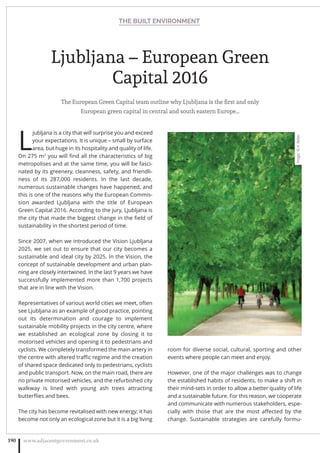 Ljubljana – European Green
Capital 2016
The European Green Capital team outline why Ljubljana is the ﬁrst and only
European green capital in central and south eastern Europe…
L
jubljana is a city that will surprise you and exceed
your expectations. It is unique – small by surface
area, but huge in its hospitality and quality of life.
On 275 m2
you will ﬁnd all the characteristics of big
metropolises and at the same time, you will be fasci-
nated by its greenery, cleanness, safety, and friendli-
ness of its 287,000 residents. In the last decade,
numerous sustainable changes have happened, and
this is one of the reasons why the European Commis-
sion awarded Ljubljana with the title of European
Green Capital 2016. According to the jury, Ljubljana is
the city that made the biggest change in the ﬁeld of
sustainability in the shortest period of time.
Since 2007, when we introduced the Vision Ljubljana
2025, we set out to ensure that our city becomes a
sustainable and ideal city by 2025. In the Vision, the
concept of sustainable development and urban plan-
ning are closely intertwined. In the last 9 years we have
successfully implemented more than 1,700 projects
that are in line with the Vision.
Representatives of various world cities we meet, often
see Ljubljana as an example of good practice, pointing
out its determination and courage to implement
sustainable mobility projects in the city centre, where
we established an ecological zone by closing it to
motorised vehicles and opening it to pedestrians and
cyclists. We completely transformed the main artery in
the centre with altered traﬃc regime and the creation
of shared space dedicated only to pedestrians, cyclists
and public transport. Now, on the main road, there are
no private motorised vehicles, and the refurbished city
walkway is lined with young ash trees attracting
butterﬂies and bees.
The city has become revitalised with new energy; it has
become not only an ecological zone but it is a big living
room for diverse social, cultural, sporting and other
events where people can meet and enjoy.
However, one of the major challenges was to change
the established habits of residents, to make a shift in
their mind-sets in order to allow a better quality of life
and a sustainable future. For this reason, we cooperate
and communicate with numerous stakeholders, espe-
cially with those that are the most aﬀected by the
change. Sustainable strategies are carefully formu-
THE BUILT ENVIRONMENT
www.adjacentgovernment.co.uk190
Image:©A.Rebec
 