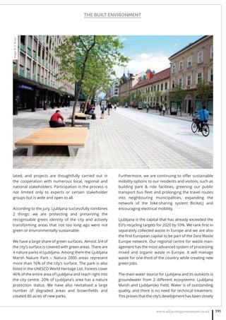 THE BUILT ENVIRONMENT
www.adjacentgovernment.co.uk 191
lated, and projects are thoughtfully carried out in
the cooperation with numerous local, regional and
national stakeholders. Participation in the process is
not limited only to experts or certain stakeholder
groups but is wide and open to all.
According to the jury, Ljubljana successfully combines
2 things: we are protecting and preserving the
recognisable green identity of the city and actively
transforming areas that not too long ago were not
green or environmentally sustainable.
We have a large share of green surfaces. Almost 3/4 of
the city’s surface is covered with green areas. There are
4 nature parks in Ljubljana. Among them the Ljubljana
Marsh Nature Park – Natura 2000 areas represent
more than 16% of the city’s surface. The park is also
listed in the UNESCO World Heritage List. Forests cover
46% of the entire area of Ljubljana and reach right into
the city centre. 20% of Ljubljana’s area has a nature
protection status. We have also revitalised a large
number of degraded areas and brownﬁelds and
created 80 acres of new parks.
Furthermore, we are continuing to oﬀer sustainable
mobility options to our residents and visitors, such as
building park  ride facilities, greening our public
transport bus ﬂeet and prolonging the travel routes
into neighbouring municipalities, expanding the
network of the bike-sharing system BicikeLJ and
encouraging electrical mobility.
Ljubljana is the capital that has already exceeded the
EU’s recycling targets for 2020 by 10%. We rank ﬁrst in
separately collected waste in Europe and we are also
the ﬁrst European capital to be part of the Zero Waste
Europe network. Our regional centre for waste man-
agement has the most advanced system of processing
mixed and organic waste in Europe. It will manage
waste for one-third of the country while creating new
green jobs.
The main water source for Ljubljana and its outskirts is
groundwater from 2 diﬀerent ecosystems: Ljubljana
Marsh and Ljubljansko Field. Water is of outstanding
quality, and there is no need for technical treatment.
This proves that the city’s development has been closely
Image:©N.Rovan
 