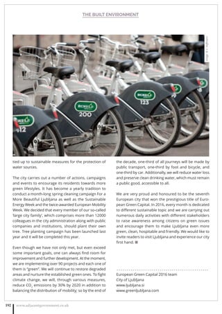 THE BUILT ENVIRONMENT
www.adjacentgovernment.co.uk192
tied up to sustainable measures for the protection of
water sources.
The city carries out a number of actions, campaigns
and events to encourage its residents towards more
green lifestyles. It has become a yearly tradition to
conduct a month-long spring cleaning campaign For a
More Beautiful Ljubljana as well as the Sustainable
Energy Week and the twice-awarded European Mobility
Week. We decided that every member of our so-called
‘large city family’, which comprises more than 12000
colleagues in the city administration along with public
companies and institutions, should plant their own
tree. Tree planting campaign has been launched last
year and it will be completed this year.
Even though we have not only met, but even exceed
some important goals, one can always ﬁnd room for
improvement and further development. At the moment,
we are implementing over 90 projects and each one of
them is “green”. We will continue to restore degraded
areas and nurture the established green ones. To ﬁght
climate change, we will, through various measures,
reduce CO2
emissions by 30% by 2020 in addition to
balancing the distribution of mobility; so by the end of
the decade, one-third of all journeys will be made by
public transport, one-third by foot and bicycle, and
one-third by car. Additionally, we will reduce water loss
and preserve clean drinking water, which must remain
a public good, accessible to all.
We are very proud and honoured to be the seventh
European city that won the prestigious title of Euro-
pean Green Capital. In 2016, every month is dedicated
to diﬀerent sustainable topic and we are carrying out
numerous daily activities with diﬀerent stakeholders
to raise awareness among citizens on green issues
and encourage them to make Ljubljana even more
green, clean, hospitable and friendly. We would like to
invite readers to visit Ljubljana and experience our city
ﬁrst hand. ■
. . . . . . . . . . . . . . . . . . . . . . . . . . . . . . . . . . . . . . . . . . . . .
European Green Capital 2016 team
City of Ljubljana
www.ljubljana.si
www.greenljubljana.com
Image:©V.Hoﬀmann
 