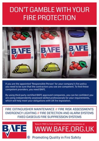 WWW.BAFE.ORG.UK
DON’T GAMBLE WITH YOUR
FIRE PROTECTION
If you are the appointed ‘Responsible Person’ for your company’s fire policy
you need to be sure that the contractors you use are competent. To find these
competent providers, you need BAFE.
By using third party certified BAFE approved companies, you can be confident you
are using independently assessed skilled professionals for your requirements,
which will help meet your obligations with UK fire legislation.
Promoting Quality in Fire Safety
Search FREE to find certified competent companies at
FIRE EXTINGUISHER MAINTENANCE // FIRE RISK ASSESSMENTS
EMERGENCY LIGHTING // FIRE DETECTION AND ALARM SYSTEMS
FIXED GASEOUS FIRE SUPPRESSION SYSTEMS
 