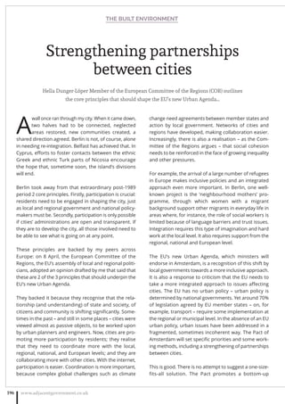 Strengthening partnerships
between cities
Hella Dunger-Löper Member of the European Committee of the Regions (COR) outlines
the core principles that should shape the EU’s new Urban Agenda…
A
wall once ran through my city. When it came down,
two halves had to be connected, neglected
areas restored, new communities created, a
shared direction agreed. Berlin is not, of course, alone
in needing re-integration. Belfast has achieved that. In
Cyprus, eﬀorts to foster contacts between the ethnic
Greek and ethnic Turk parts of Nicosia encourage
the hope that, sometime soon, the island’s divisions
will end.
Berlin took away from that extraordinary post-1989
period 2 core principles. Firstly, participation is crucial:
residents need to be engaged in shaping the city, just
as local and regional government and national policy-
makers must be. Secondly, participation is only possible
if cities’ administrations are open and transparent. If
they are to develop the city, all those involved need to
be able to see what is going on at any point.
These principles are backed by my peers across
Europe: on 8 April, the European Committee of the
Regions, the EU’s assembly of local and regional politi-
cians, adopted an opinion drafted by me that said that
these are 2 of the 3 principles that should underpin the
EU’s new Urban Agenda.
They backed it because they recognise that the rela-
tionship (and understanding) of state and society, of
citizens and community is shifting signiﬁcantly. Some-
times in the past – and still in some places – cities were
viewed almost as passive objects, to be worked upon
by urban planners and engineers. Now, cities are pro-
moting more participation by residents; they realise
that they need to coordinate more with the local,
regional, national, and European levels; and they are
collaborating more with other cities. With the internet,
participation is easier. Coordination is more important,
because complex global challenges such as climate
change need agreements between member states and
action by local government. Networks of cities and
regions have developed, making collaboration easier.
Increasingly, there is also a realisation – as the Com-
mittee of the Regions argues – that social cohesion
needs to be reinforced in the face of growing inequality
and other pressures.
For example, the arrival of a large number of refugees
in Europe makes inclusive policies and an integrated
approach even more important. In Berlin, one well-
known project is the ‘neighbourhood mothers’ pro-
gramme, through which women with a migrant
background support other migrants in everyday life in
areas where, for instance, the role of social workers is
limited because of language barriers and trust issues.
Integration requires this type of imagination and hard
work at the local level. It also requires support from the
regional, national and European level.
The EU’s new Urban Agenda, which ministers will
endorse in Amsterdam, is a recognition of this shift by
local governments towards a more inclusive approach.
It is also a response to criticism that the EU needs to
take a more integrated approach to issues aﬀecting
cities. The EU has no urban policy – urban policy is
determined by national governments. Yet around 70%
of legislation agreed by EU member states – on, for
example, transport – require some implementation at
the regional or municipal level. In the absence of an EU
urban policy, urban issues have been addressed in a
fragmented, sometimes incoherent way. The Pact of
Amsterdam will set speciﬁc priorities and some work-
ing methods, including a strengthening of partnerships
between cities.
This is good. There is no attempt to suggest a one-size-
fits-all solution. The Pact promotes a bottom-up
THE BUILT ENVIRONMENT
www.adjacentgovernment.co.uk196
 