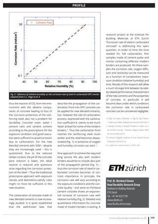 www.adjacentgovernment.co.uk 199
PROFILE
thus the reaction of CO2
from the envi-
ronment with the alkaline compo-
nents of concrete leading to loss of
the corrosion protection of the rein-
forcing steel, was not a problem for
durability. Concrete cover, water /
cement ratio and cement content
according to the prescriptions for the
exposure condition and good execu-
tion were sufficient to avoid corrosion
due to carbonation. For the new
blended cements with SCM – despite
they are increasingly used – this is
questioned. Due to the reduced
clinker content, the pH of the concrete
pore solution is lower, the alkali
reserve is reduced and questions
arise regarding the corrosion protec-
tion of the steel 2
. Thus the traditional
prescriptive approach with exposure
classes and deemed-to-satisfy rules
might no more be sufficient in this
new situation.
The carbonation of concrete made of
new, blended cements is now increas-
ingly studied. It is quite established
that the well-known laws that
describe the propagation of the car-
bonation front into OPC concrete can
be applied for new blended cements,
too. However the rate of carbonation
process, expressed with the carbona-
tion coefficient K, seems to be much
faster at least for some of the modern
binders 3
. Thus the carbonation front
reaches the reinforcing steel much
earlier and the steel becomes depas-
sivated (Fig. 1). In presence of oxygen
and humidity corrosion can start 2
.
One approach to achieve the required
long service life also with modern
binders would be to include also part
of the propagation period (Fig. 1) –
thus the corrosion rate of steel in car-
bonated concrete becomes of out-
most importance. In principle, the
corrosion rate will vary according to
the exposure conditions and the con-
crete quality 2
and work on Portland
cement concrete shows an exponen-
tial increase of corrosion rate with
relative humidity (Fig. 2). Detailed and
quantitative information for concrete
made of modern binders is lacking. A
research project at the Institute for
Building Materials at ETH Zurich
“Corrosion rate of steel in carbonated
concrete” is addressing this open
question. In order to limit the time
needed for full carbonation, thin
samples made of cement paste and
mortar containing different modern
binders are produced. On these sam-
ples the corrosion rate, oxygen diffu-
sion and resistivity can be measured
as a function of composition, expo-
sure condition (relative humidity) and
time. Results of this research will allow
a much stronger link between durabil-
ity related performance characteristics
of the new cements and the properties
of concrete. In particular it will
become clear under which conditions
the corrosion rate in carbonated
concrete can be considered negligible.
1 U. Angst, R.D. Hooton, J. Marchand, C.L. Page, R.J. Flatt, B. Elsener,
C.GehlenandJ.Gulikers,MaterialsandCorrosion63(2012)No.12
2 L. Bertolini, B. Elsener, E. Redaelli, P. Pedeferri, R. Polder, Corro-
sion of Steel in Concrete – Prevention, Diagnosis, Repair, WILEY
VCH second edition (2013)
3 A. Leemann, P. Nygaard, J. Kaufmann, R. Loser, Cement  Concrete
Composites 62 (2015) 33–43
4 C.L. Page et al., Corrosion Science 12 (1991) 1283
Prof. Dr. Bernhard Elsener
Head Durability Research Group
Institute for Building Materials
ETH Zurich
Tel: +41 44 633 2791
elsener@ethz.ch
www.ifb.ethz.ch/corrosion
Fig. 2: Influence of relative humidity on the corrosion rate of steel in carbonated OPC mortar
adapted from C.L. Page et al. 4
 