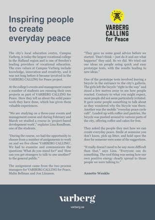 varberg.se
Inspiring people
to create
everyday peace
The city’s local education centre, Campus
Varberg, is today the largest vocational college
in the Halland region and is one of Sweden’s
leading providers of vocational education.
The core values at Campus Varberg include
knowledge, innovation and creativity, and it
was not long before it became involved in the
VARBERG CALLING for Peace project.
At the college’s events and management course
a number of students are running their own
projects as part of VARBERG CALLING for
Peace. Here they tell us about the solid peace
work they have done, which has given them
valuable experiences.
“We are studying on a three-year events and
management course and during February and
March we studied a course in ‘project-based
development work’,” explains Lina Rundbom,
one of the students.
“During the course, we had the opportunity to
choose from a number of assignments to work
on and we five chose ‘VARBERG CALLING’.
We had to examine and communicate the
questions ‘What do you stand for?’ and ‘How
can you get strangers to talk to one another?’
to the general public.”
The assignment came from the two process
managers for VARBERG CALLING for Peace,
Malin Bellman and Jon Liinason.
“They gave us some good advice before we
started. ‘Don’t think – just do it and see what
happens!’ they said. So we did. We tried out
our ideas on people using quick and easy
prototype tests, with the results leading to
new ideas.”
One of the prototype tests involved leaving a
bicycle in the entrance to the city’s galleria.
The girls left the bicycle “right in the way” and
stood a few metres away to see how people
reacted. Contrary to what you might expect,
most people did not seem particularly irritated.
It gave some people something to talk about
as they wondered why the bicycle was there.
Another was the mobile “everyday peace cycle
café”. Loaded up with coffee and pastries, the
bicycle was pushed around to various parts of
the city, offering coffee and cakes for free.
They asked the people they met how we can
create everyday peace. Smile at someone you
don’t know, pick up litter, and hold open the
door for someone were some of the suggestions.
“It really doesn’t need to be any more difficult
than that,” says Lina. “Everyone can do
something. The cool thing was seeing how our
own positive energy clearly spread to those
people we were talking to.”
Annette Wenklo
 