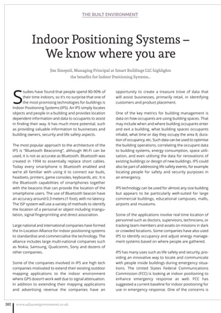 Indoor Positioning Systems –
We know where you are
Jim Sinopoli, Managing Principal at Smart Buildings LLC highlights
the beneﬁts for Indoor Positioning Systems…
S
tudies have found that people spend 80-90% of
their time indoors, so it’s no surprise that one of
the most promising technologies for buildings is
Indoor Positioning Systems (IPS). An IPS simply locates
objects and people in a building and provides location
dependent information and data to occupants to assist
in ﬁnding their way. It has much more potential, such
as providing valuable information to businesses and
building owners, security and life safety aspects.
The most popular approach to the architecture of the
IPS is “Bluetooth Beaconing”, although Wi-Fi can be
used, it is not as accurate as Bluetooth. Bluetooth was
created in 1994 to essentially replace short cables.
Today every smartphone is Bluetooth enabled and
we’re all familiar with using it to connect ear buds,
headsets, printers, game consoles, keyboards, etc. It is
the Bluetooth capabilities of smartphones together
with the beacons that can provide the location of the
smartphone users. The use of Bluetooth beacon have
an accuracy around 0.3 meters (1 foot), with no latency.
The ISP system will use a variety of methods to identify
the location of a personal or object including triangu-
lation, signal ﬁngerprinting and direct association.
Large national and international companies have formed
the In-Location Alliance for indoor positioning systems
to standardise and commercialise the technology. The
alliance includes large multi-national companies such
as Nokia, Samsung, Qualcomm, Sony and dozens of
other companies.
Some of the companies involved in IPS are high tech
companies motivated to extend their existing outdoor
mapping applications to the indoor environment
where GPS doesn’t work well due to signal attenuation.
In addition to extending their mapping applications
and advertising revenue the companies have an
opportunity to create a treasure trove of data that
will assist businesses, primarily retail, in identifying
customers and product placement.
One of the key metrics for building management is
data on how occupants are using building spaces. That
may include when and where building occupants enter
and exit a building, what building spaces occupants
inhabit, what time or day they occupy the area 8, dura-
tion of occupancy, etc. Such data can be used to optimise
the building operations, correlating the occupant data
to building systems, energy consumption, space utili-
sation, and even utilising the data for renovations of
existing buildings or design of new buildings. IPS could
also be part of addressing life safety events, for example
locating people for safety and security purposes in
an emergency.
IPS technology can be used for almost any size building
but appears to be particularly well-suited for large
commercial buildings, educational campuses, malls,
airports and museums.
Some of the applications involve real time location of
personnel such as doctors, supervisors, technicians, or
tracking team members and assets on missions in dark
or crowded locations. Some companies have also used
IPS to identify occupancy and adjust energy manage-
ment systems based on where people are gathered.
IPS has many uses such as life safety and security, pro-
viding an innovative way to locate and communicate
with people inside buildings during emergency situa-
tions. The United States Federal Communications
Commission (FCC) is looking at indoor positioning to
enhance emergency response as well. FCC has
suggested a current baseline for indoor positioning for
use in emergency response. One of the concerns is
THE BUILT ENVIRONMENT
www.adjacentgovernment.co.uk202
 