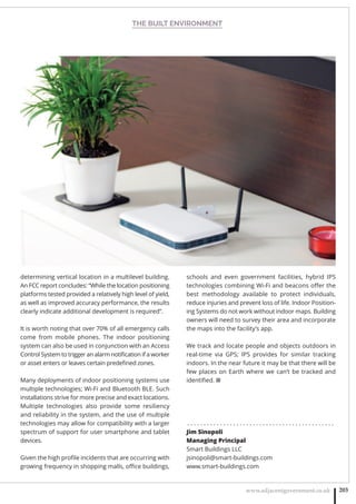 THE BUILT ENVIRONMENT
www.adjacentgovernment.co.uk 203
determining vertical location in a multilevel building.
An FCC report concludes: “While the location positioning
platforms tested provided a relatively high level of yield,
as well as improved accuracy performance, the results
clearly indicate additional development is required”.
It is worth noting that over 70% of all emergency calls
come from mobile phones. The indoor positioning
system can also be used in conjunction with an Access
Control System to trigger an alarm notiﬁcation if a worker
or asset enters or leaves certain predeﬁned zones.
Many deployments of indoor positioning systems use
multiple technologies; Wi-Fi and Bluetooth BLE. Such
installations strive for more precise and exact locations.
Multiple technologies also provide some resiliency
and reliability in the system, and the use of multiple
technologies may allow for compatibility with a larger
spectrum of support for user smartphone and tablet
devices.
Given the high proﬁle incidents that are occurring with
growing frequency in shopping malls, oﬃce buildings,
schools and even government facilities, hybrid IPS
technologies combining Wi-Fi and beacons oﬀer the
best methodology available to protect individuals,
reduce injuries and prevent loss of life. Indoor Position-
ing Systems do not work without indoor maps. Building
owners will need to survey their area and incorporate
the maps into the facility’s app.
We track and locate people and objects outdoors in
real-time via GPS; IPS provides for similar tracking
indoors. In the near future it may be that there will be
few places on Earth where we can’t be tracked and
identiﬁed. ■
. . . . . . . . . . . . . . . . . . . . . . . . . . . . . . . . . . . . . . . . . . . . .
Jim Sinopoli
Managing Principal
Smart Buildings LLC
jsinopoli@smart-buildings.com
www.smart-buildings.com
 