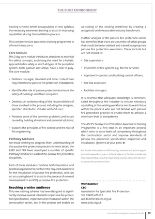 THE BUILT ENVIRONMENT
www.adjacentgovernment.co.uk 211
training scheme which encapsulates in one syllabus
the necessary awareness training to assist in improving
capabilities during the installation process.
This comprehensive awareness training programme is
oﬀered in two parts:
Core Module
This 2-day core module introduces attendees to essential
ﬁre safety concepts, explaining the need for a holistic
approach to ﬁre safety in which all types of ﬁre protection
system, both passive and active, have a role to play.
The core module:
Outlines the legal, standard and other code-driven•
requirements for passive ﬁre protection installations;
Identiﬁes the role of passive protection to ensure the•
safety of buildings and their occupants;
Develops an understanding of the responsibilities of•
those involved in the process including the designer,
speciﬁer, distributor, installer and end user;
Presents some of the common problems and issues•
caused by building alterations and potential solutions;
Explains the principles of ﬁre science and the role of•
ﬁre engineering.
Pathway Modules
For those wishing to progress their understanding of
the passive ﬁre protection process in more detail, the
ASFP and FPA have developed a number of speciﬁc
‘Pathway’ modules in each of the passive ﬁre protection
disciplines.
Each of these modules combine both theoretical and
practical application to reinforce the required awareness
for the installation of passive ﬁre protection, and can
act as a springboard to assist in the process of onward
development to an NVQ in passive ﬁre protection.
Reaching a wider audience
This new training scheme has been designed to signiﬁ-
cantly improve overall standards of passive ﬁre protec-
tion speciﬁcation, inspection and installation within the
construction sector, and in the process will enable an
up-skilling of the existing workforce by creating a
recognised and measurable industry benchmark.
Further analysis of the passive ﬁre protection sector
has identiﬁed that there are a number of other groups
that should be better advised and trained in appropriate
passive ﬁre protection awareness. These include but
are not limited to:
Site supervisors;•
Inspectors of ﬁre systems e.g. the ﬁre services;•
Approved inspectors and building control oﬃcers;•
Fire risk assessors;•
Facilities managers.•
It is essential that adequate knowledge is communi-
cated throughout the industry to ensure necessary
up-skilling of the existing workforce and to reach those
within the process who are not familiar with passive
ﬁre protection practice to enable them to achieve a
minimum level of competency.
The ASFP’s Passive Fire Protection Awareness Training
Programme is a ﬁrst step in an important process
which aims to raise levels of competency throughout
the construction sector and improve standards of
passive ﬁre protection speciﬁcation, inspection and
installation. Ignore it at your peril. ■
For further information on ASFP training, seminars and technical guid-
ance visit www.asfp.org.uk; or to book a place on the Core module visit
http://www.thefpa.co.uk/training/training-courses_detail.introduction-
to-passive-ﬁre-protection.html
. . . . . . . . . . . . . . . . . . . . . . . . . . . . . . . . . . . . . . . . . . . . .
Wilf Butcher
CEO
Association for Specialist Fire Protection
Tel: 01420 471612
wilf.butcher@asfp.org.uk
www.asfp.org.uk
 