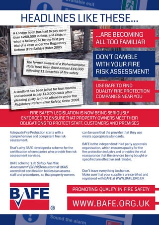 PROMOTING QUALITY IN FIRE SAFETY
WWW.BAFE.ORG.UK
HEADLINES LIKE THESE...
FIRE SAFETY LEGISLATION IS NOW BEING SERIOUSLY
ENFORCED TO ENSURE THAT PROPERTY OWNERS MEET THEIR
OBLIGATIONS TO PROTECT STAFF, CUSTOMERS AND PREMISES
A London hotel has had to pay more
than £260,000 in ﬁnes and costs in
what is believed to be the ﬁrst jury
trial of a case under the Regulatory
Reform (Fire Safety) Order 2005
The former owners of a WolverhamptonHotel have been ﬁned almost £44,000following 11 breaches of ﬁre safety
FIRE SAFETY LEGISLATION IS NOW BEING SERIOUSLY
A landlord has been jailed for four months
and ordered to pay £10,000 costs after
pleading guilty to three offences under the
Regulatory Reform (Fire Safety) Order 2005
Adequate Fire Protection starts with a
comprehensive and competent ﬁre risk
assessment.
That’s why BAFE developed a scheme for the
certiﬁcation of companies who provide ﬁre risk
assessment services.
BAFE scheme ‘Life Safety Fire Risk
Assessment’ (SP205) ensures that UKAS
accredited certiﬁcation bodies can assess
staff and procedures, so that property owners
can be sure that the provider that they use
meets appropriate standards.
BAFE is the independent third party approvals
organisation, which ensures quality for the
ﬁre protection industry and provides the vital
reassurance that the services being bought or
speciﬁed are effective and reliable.
Don’t leave everything to chance.
Make sure that your suppliers are certiﬁed and
registered with BAFE at WWW.BAFE.ORG.UK
...ARE BECOMING
ALL TOO FAMILIAR
DON’T GAMBLE
WITH YOUR FIRE
RISK ASSESSMENT!
USE BAFE TO FIND
QUALITY FIRE PROTECTION
COMPANIES NEAR YOU
 
