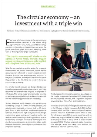 ENVIRONMENT
www.adjacentgovernment.co.uk 213
The circular economy – an
investment with a triple win
Karmenu Vella, EU Commissioner for the Environment highlights why Europe needs a circular economy…
E
veryone who looks closely at the economic and
environmental realities of the world today
agrees that the ‘take, make, use and throw away’
economy is the model of the past. In an age where the
global population grows by 200,000 every day, these
ways of thinking are no longer sustainable.
“The circular economy will also be on the
agenda at Green Week, Europe’s biggest
annualeventonenvironmentpolicy,which
will take place from 30 May to 3 June.”
What Europe needs is a positive vision for economic
development. We need a new model, where we use
resources more eﬃciently to boost Europe’s competi-
tiveness. A model that retains precious resources in
the production chain, and exploits the economic value
they contain to the full. What we need, in short, is a
more circular economy.
In a circular model, products are designed to be used
for as long as possible, easily repaired and, once they
reach the end of their lives, recycled or disposed of
eﬀectively. This brings major environmental beneﬁts,
as resources are used eﬃciently and waste is reduced.
But the economic opportunities are just as big.
Studies show that a shift towards a circular economy
could bring savings of €600bn for EU businesses, and
reduce greenhouse gas emissions by 2 to 4% every
year. There is also signiﬁcant employment potential
with low, medium and high-skill jobs in eco-design,
engineering, waste sorting and recycling, and in new
services based on renting or sharing products. A circu-
lar economy promotes innovative technologies that
give European companies a competitive edge, and it
beneﬁts consumers, who enjoy more durable and
innovative products.
The European Commission presented a package on
the circular economy in December 2015 showing how
this future can be achieved, with a legislative proposal
on waste and an Action Plan for the economy.
The waste proposal acknowledges a hard truth: waste
in the EU could be better managed. Only 36% is eﬀec-
tively recycled, and 37% is sent for disposal, wasting
precious resources that the EU cannot aﬀord to lose.
Recycling rates reach 80% in some countries, while in
others they languish below 5% (the UK recycled 45% of
its municipal waste in 2014, which is above the EU
average of 43%). What we propose is a plan for raising
that average, while still taking into account the
diﬀerences between Member States.
 