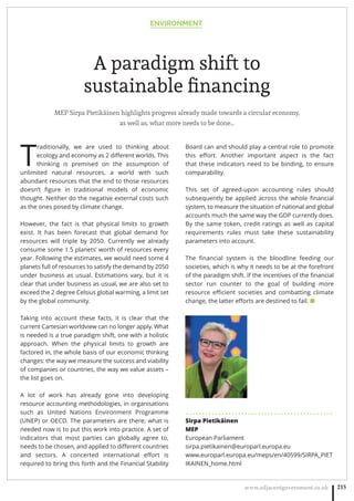 ENVIRONMENT
www.adjacentgovernment.co.uk 215
A paradigm shift to
sustainable ﬁnancing
MEP Sirpa Pietikäinen highlights progress already made towards a circular economy,
as well as, what more needs to be done…
T
raditionally, we are used to thinking about
ecology and economy as 2 diﬀerent worlds. This
thinking is premised on the assumption of
unlimited natural resources, a world with such
abundant resources that the end to those resources
doesn’t ﬁgure in traditional models of economic
thought. Neither do the negative external costs such
as the ones posed by climate change.
However, the fact is that physical limits to growth
exist. It has been forecast that global demand for
resources will triple by 2050. Currently we already
consume some 1.5 planets’ worth of resources every
year. Following the estimates, we would need some 4
planets full of resources to satisfy the demand by 2050
under business as usual.  Estimations vary, but it is
clear that under business as usual, we are also set to
exceed the 2 degree Celsius global warming, a limit set
by the global community.
Taking into account these facts, it is clear that the
current Cartesian worldview can no longer apply. What
is needed is a true paradigm shift, one with a holistic
approach. When the physical limits to growth are
factored in, the whole basis of our economic thinking
changes: the way we measure the success and viability
of companies or countries, the way we value assets –
the list goes on.
A lot of work has already gone into developing
resource accounting methodologies, in organisations
such as United Nations Environment Programme
(UNEP) or OECD. The parameters are there; what is
needed now is to put this work into practice. A set of
indicators that most parties can globally agree to,
needs to be chosen, and applied to diﬀerent countries
and sectors. A concerted international eﬀort is
required to bring this forth and the Financial Stability
Board can and should play a central role to promote
this eﬀort. Another important aspect is the fact
that these indicators need to be binding, to ensure
comparability.
This set of agreed-upon accounting rules should
subsequently be applied across the whole ﬁnancial
system, to measure the situation of national and global
accounts much the same way the GDP currently does.
By the same token, credit ratings as well as capital
requirements rules must take these sustainability
parameters into account.
The ﬁnancial system is the bloodline feeding our
societies, which is why it needs to be at the forefront
of the paradigm shift. If the incentives of the ﬁnancial
sector run counter to the goal of building more
resource eﬃcient societies and combatting climate
change, the latter eﬀorts are destined to fail. ■
. . . . . . . . . . . . . . . . . . . . . . . . . . . . . . . . . . . . . . . . . . . . .
Sirpa Pietikäinen
MEP
European Parliament
sirpa.pietikainen@europarl.europa.eu
www.europarl.europa.eu/meps/en/40599/SIRPA_PIET
IKAINEN_home.html
 