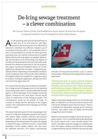 De-Icing sewage treatment
– a clever combination
Ms. Caterina Talerico and Mr. Dirk Kauffeld from Zurich Airport Ltd detail how the airport
is using new methods to treat the sewage from the de-icing of planes…
A
ircraft operating areas and aircraft itself have to
be kept free of ice and snow for safe ﬂight
operations also during winter-time. Mechanical
clearance is therefore not suﬃcient. However, use of
conventional de-icing salts is not acceptable due to
their corrosive eﬀects on aircraft. On these grounds,
operating areas are cleared mechanically at snowfall
before chemical de-icing agents are applied. Addition-
ally, the formation of ice at the wings and engines of
aircraft must be prevented and the aircraft needs to be
cleared from adherent snow and ice. For this purpose,
the organic compound Propylene Glycol, for certain
applications diluted with hot water, is applied by spe-
cialised vehicles. Depending on the weather conditions
and the respective size of the aircraft, 200 to 500 liters
of Propylene Glycol are needed for a single de-icing of
an airplane. During the application, already more than
one third of the agent drips oﬀ.
As a result of the de-icing and the dilution of precipita-
tion, a large amount of sewage incurs on the operating
areas during winter, which is contaminated with de-icing
agents. A direct discharge of this sewage containing
organic compound into local water courses would
cause an impairment of the ecological system. The
consequences would be the growth of fungi, an
increase of silting and the decrease of the oxygen
content. This is why these kinds of sewages are treated
at Zurich Airport.
The active treatment system for de-icing sewage is the
result of a long-time evaluation phase at the Airport.
The system today involves chemical and physical
methods as well as natural degradation processes.
Depending on the concentration of carbon, the sewage
is treated through a diﬀerent process. A speciﬁcally
developed control system delivers the data basis
for adequate decisions. This system automatically
evaluates all measured parameters such as carbon
concentration, ﬁlling level of storage ponds or ground-
water level.
“During the past 15 years, Zurich Airport
invested more than 100 million in total to
develop and construct the whole drainage
andtreatmentsystem.Today,thecatchment
area comprises 57% of the airport’s opera-
tional areas, which contains all substantial
sources of de-icing sewage.”
Highly concentrated sewage, which incurs on the de-icing
pads, is collected in an extensive channel system and
is led to the distillation plant of Zurich Airport. There it
is distilled and afterwards recycled by the chemical
industry. Two plants treat all highly concentrated
sewage from Zurich Airport.
Medium concentrated sewage is led to the spray irri-
gation system. This is a method speciﬁcally developed
for Zurich Airport and it was actually copied from
nature. Sprinklers spray the sewage on suitable grass
land. The organic compound contained in the sewage
is degenerated during the inﬁltration process by ways
ENVIRONMENT
www.adjacentgovernment.co.uk218
 