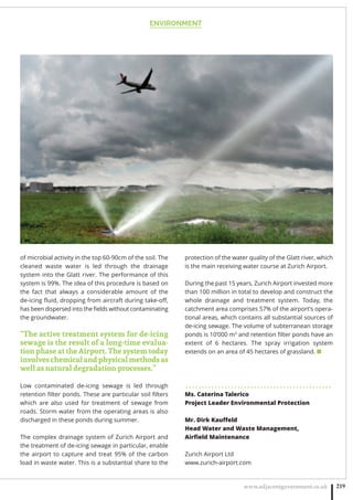 ENVIRONMENT
www.adjacentgovernment.co.uk 219
of microbial activity in the top 60-90cm of the soil. The
cleaned waste water is led through the drainage
system into the Glatt river. The performance of this
system is 99%. The idea of this procedure is based on
the fact that always a considerable amount of the
de-icing ﬂuid, dropping from aircraft during take-oﬀ,
has been dispersed into the ﬁelds without contaminating
the groundwater.
“The active treatment system for de-icing
sewage is the result of a long-time evalua-
tion phase at the Airport. The system today
involves chemical and physical methods as
well as natural degradation processes.”
Low contaminated de-icing sewage is led through
retention ﬁlter ponds. These are particular soil ﬁlters
which are also used for treatment of sewage from
roads. Storm water from the operating areas is also
discharged in these ponds during summer.
The complex drainage system of Zurich Airport and
the treatment of de-icing sewage in particular, enable
the airport to capture and treat 95% of the carbon
load in waste water. This is a substantial share to the
protection of the water quality of the Glatt river, which
is the main receiving water course at Zurich Airport.
During the past 15 years, Zurich Airport invested more
than 100 million in total to develop and construct the
whole drainage and treatment system. Today, the
catchment area comprises 57% of the airport’s opera-
tional areas, which contains all substantial sources of
de-icing sewage. The volume of subterranean storage
ponds is 10’000 m3
and retention ﬁlter ponds have an
extent of 6 hectares. The spray irrigation system
extends on an area of 45 hectares of grassland. ■
. . . . . . . . . . . . . . . . . . . . . . . . . . . . . . . . . . . . . . . . . . . . .
Ms. Caterina Talerico
Project Leader Environmental Protection
Mr. Dirk Kauﬀeld
Head Water and Waste Management,
Airﬁeld Maintenance
Zurich Airport Ltd
www.zurich-airport.com
 