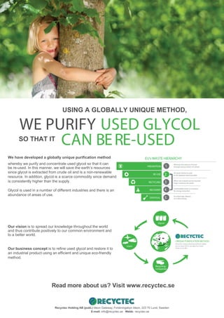 USING A GLOBALLY UNIQUE METHOD,
SO THAT IT
CAN BERE-USED
WE PURIFY USED GLYCOL
Recyctec Holding AB (publ.) Ideon Gateway, Forskningsbyn Ideon, 223 70 Lund, Sweden
E-mail: info@recyctec.se Webb: recyctec.se
We have developed a globally unique purification method
whereby we purify and concentrate used glycol so that it can
be re-used. In this manner, we will save the earth’s resources
since glycol is extracted from crude oil and is a non-renewable
resource. In addition, glycol is a scarce commodity since demand
is consistently higher than the supply.
Glycol is used in a number of different industries and there is an
abundance of areas of use.
Our vision is to spread our knowledge throughout the world
and thus contribute positively to our common environment and
to a better world.
Our business concept is to refine used glycol and restore it to
an industrial product using an efficient and unique eco-friendly
method.
PREVENTION
RE-USE
RECYCLING
RECOVERY
DISPOSAL
1
2
3
4
5
Minimize the amount of waste
through various means of control.
All waste will be re-used
to the greatest extent possible.
When raw material can be recycled
major resources are saved.
Combustible waste is a resource
for energy extraction.r.
As a final step, deposit
at a refuse dump.
Read more about us? Visit www.recyctec.se
Glycol
Users
Recycling-
companies
Recyctecs unique cleaning method enables
you to clean and re-use glycol as many
times as you like.
UNIQUE PURIFICATION METHOD
EU’s WASTE HIERARCHY
 