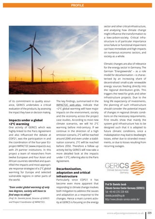 www.adjacentgovernment.co.uk 225
PROFILE
Prof Dr Daniela Jacob
Climate Service Center Germany (GERICS)
Tel: +49 40 226 338 406
daniela.jacob@hzg.de
http://www.climate-service-center.de/
of its commitment to quality assur-
ance, GERICS undertakes a critical
evaluation of the products, by assessing
the impact they have on decision making.
Impacts under a global
+2°C warming
One activity of GERICS which was
highly linked to the Paris Agreement
and also influenced the debate at
COP21, was the participation in and
the coordination of the four-year EU-
project IMPACT2C (www.impact2c.eu),
with 29 partner institutions. In this
project a team of researchers from
twelve European and four Asian and
African countries identified and quan-
tified the impacts and most appropri-
ate response strategies of a 2°C global
warming for Europe and selected
vulnerable regions in other parts of
the world.
“Even under global warming of only
two degrees, society will have to
find ways to adapt”
(Prof. Dr. Daniela Jacob, Director of GERICS
and Project Coordinator of IMPACT2C)
The key findings, summarised in the
IMPACT2C web-atlas, indicate that
+2°C global warming will have major
impacts on the environment, society
and the economy across the project
case studies. According to most new
climate scenarios, we will hit 2°C
warming before mid-century. If we
continue in the direction of a high
emission scenario, 2°C will be reached
around 2040 and even under a stabil-
isation scenario, 2°C will be reached
before 2050. Therefore a follow up
activity led by GERICS will now take a
more detailed look at the impacts
under 1.5°C, referring also to the Paris
Agreement.
Decarbonisation,
adaptation and critical
infrastructure
Particularly since COP21 it has
become even more apparent that
responding to climate change involves
both mitigation to address the causes
and adaptation as a response to the
changes. Hence a main current activ-
ity at GERICS is focusing on the energy
sector and other critical infrastructure,
and analysing how climate change
might influence the transformation to
a low-carbon-society. Critical infra-
structure is of particular importance
since failure or functional impairment
can have immediate and high impacts
on numerous economic sectors, and
society as a whole.
Climatic changes are also of relevance
for the energy sector in Germany. The
German “Energiewende” – as a role
model for decarbonisation – is charac-
terised by an increasing share of
decentralised small-scale renewable
energy sources feeding directly into
the regional distribution grids. This
triggers the need for grids and other
infrastructure projects. Due to the
long life expectancy of investments,
the planning of such infrastructure
should consider the potential impact
of changes in regional climatic condi-
tions on the necessary requirements.
First results show that mainly the
system grid infrastructure has to be
designed such that it is adapted to
future climatic conditions, since a
maladaptation may lead to deadweight
losses, either due to stranded invest-
ments, or due to losses resulting from
recurring outages.
 