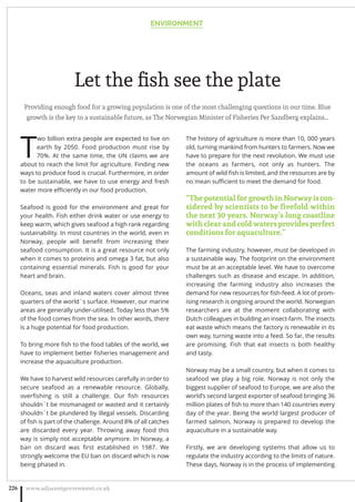 Let the ﬁsh see the plate
Providing enough food for a growing population is one of the most challenging questions in our time. Blue
growth is the key to a sustainable future, as The Norwegian Minister of Fisheries Per Sandberg explains…
T
wo billion extra people are expected to live on
earth by 2050. Food production must rise by
70%. At the same time, the UN claims we are
about to reach the limit for agriculture. Finding new
ways to produce food is crucial. Furthermore, in order
to be sustainable, we have to use energy and fresh
water more eﬃciently in our food production.
Seafood is good for the environment and great for
your health. Fish either drink water or use energy to
keep warm, which gives seafood a high rank regarding
sustainability. In most countries in the world, even in
Norway, people will beneﬁt from increasing their
seafood consumption. It is a great resource not only
when it comes to proteins and omega 3 fat, but also
containing essential minerals. Fish is good for your
heart and brain.
Oceans, seas and inland waters cover almost three
quarters of the world`s surface. However, our marine
areas are generally under-utilised. Today less than 5%
of the food comes from the sea. In other words, there
is a huge potential for food production.
To bring more ﬁsh to the food tables of the world, we
have to implement better ﬁsheries management and
increase the aquaculture production.
We have to harvest wild resources carefully in order to
secure seafood as a renewable resource. Globally,
overﬁshing is still a challenge. Our ﬁsh resources
shouldn´t be mismanaged or wasted and it certainly
shouldn´t be plundered by illegal vessels. Discarding
of ﬁsh is part of the challenge. Around 8% of all catches
are discarded every year. Throwing away food this
way is simply not acceptable anymore. In Norway, a
ban on discard was ﬁrst established in 1987. We
strongly welcome the EU ban on discard which is now
being phased in.
The history of agriculture is more than 10, 000 years
old, turning mankind from hunters to farmers. Now we
have to prepare for the next revolution. We must use
the oceans as farmers, not only as hunters. The
amount of wild ﬁsh is limited, and the resources are by
no mean suﬃcient to meet the demand for food.
“ThepotentialforgrowthinNorwayiscon-
sidered by scientists to be ﬁvefold within
the next 30 years. Norway’s long coastline
withclearandcoldwatersprovidesperfect
conditions for aquaculture.”
The farming industry, however, must be developed in
a sustainable way. The footprint on the environment
must be at an acceptable level. We have to overcome
challenges such as disease and escape. In addition,
increasing the farming industry also increases the
demand for new resources for ﬁsh-feed. A lot of prom-
ising research is ongoing around the world. Norwegian
researchers are at the moment collaborating with
Dutch colleagues in building an insect-farm. The insects
eat waste which means the factory is renewable in its
own way, turning waste into a feed. So far, the results
are promising. Fish that eat insects is both healthy
and tasty.
Norway may be a small country, but when it comes to
seafood we play a big role. Norway is not only the
biggest supplier of seafood to Europe, we are also the
world’s second largest exporter of seafood bringing 36
million plates of ﬁsh to more than 140 countries every
day of the year. Being the world largest producer of
farmed salmon, Norway is prepared to develop the
aquaculture in a sustainable way.
Firstly, we are developing systems that allow us to
regulate the industry according to the limits of nature.
These days, Norway is in the process of implementing
ENVIRONMENT
www.adjacentgovernment.co.uk226
 