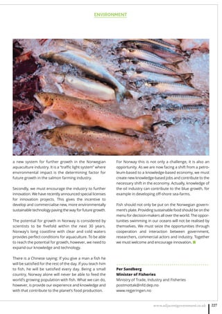 ENVIRONMENT
www.adjacentgovernment.co.uk 227
a new system for further growth in the Norwegian
aquaculture industry. It is a “traﬃc light system” where
environmental impact is the determining factor for
future growth in the salmon farming industry.
Secondly, we must encourage the industry to further
innovation. We have recently announced special licenses
for innovation projects. This gives the incentive to
develop and commercialise new, more environmentally
sustainable technology paving the way for future growth.
The potential for growth in Norway is considered by
scientists to be ﬁvefold within the next 30 years.
Norway’s long coastline with clear and cold waters
provides perfect conditions for aquaculture. To be able
to reach the potential for growth, however, we need to
expand our knowledge and technology.
There is a Chinese saying: If you give a man a ﬁsh he
will be satisﬁed for the rest of the day. If you teach him
to ﬁsh, he will be satisﬁed every day. Being a small
country, Norway alone will never be able to feed the
world’s growing population with ﬁsh. What we can do,
however, is provide our experience and knowledge and
with that contribute to the planet’s food production.
For Norway this is not only a challenge, it is also an
opportunity. As we are now facing a shift from a petro-
leum-based to a knowledge-based economy, we must
create new knowledge-based jobs and contribute to the
necessary shift in the economy. Actually, knowledge of
the oil industry can contribute to the blue growth, for
example in developing oﬀ-shore sea-farms.
Fish should not only be put on the Norwegian govern-
ment’s plate. Providing sustainable food should be on the
menu for decision-makers all over the world. The oppor-
tunities swimming in our oceans will not be realised by
themselves. We must seize the opportunities through
cooperation and interaction between government,
researchers, commercial actors and industry. Together
we must welcome and encourage innovation. ■
. . . . . . . . . . . . . . . . . . . . . . . . . . . . . . . . . . . . . . . . . . . . .
Per Sandberg
Minister of Fisheries
Ministry of Trade, Industry and Fisheries
postmottak@nfd.dep.no 
www.regjeringen.no
 