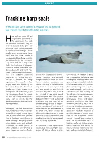 H
arp seals are major fish and
zooplankton consumers in
the Arctic marine food web.
But how much food does a harp seal
need to sustain itself, grow and
ultimately gather sufficient reserves
to reproduce successfully? Can we
develop smart animal-borne instru-
ments that can track changes in
energy expenditure, body condition
and ultimately diet in free-ranging
harp seals and other organisms?
Under the leadership of Akvaplan-
niva AS in Tromsø, researchers from
Norway, Japan, UK and the US have
joined forces to develop instrumenta-
tion and on-board processing
approaches to achieve just this.
COEXIST – Condition and Energy
Expenditure Estimates from free-
ranging seals, was funded by the
Norwegian Research Council to
develop methods to provide better
management advice for a key Arctic
marine predator. Once the concept
has been successfully applied to harp
seals, it can be extended to other
species of seals, and potentially other
marine predators.
For the past 4 decades, animal-borne
instruments have revolutionised the
study of free-ranging marine organ-
isms, but the information provided
thus far has been mostly limited to
where animals go, both geographically
across ocean basins and vertically
throughout the water column. To
better understand why animals go
where they go, and how their feeding
success may be affected by environ-
mental conditions and potential
competition with fisheries and other
human activities, approaches are
needed that allow us to monitor not
only their food consumption but
also what animals do with the food
resources they obtain. How much of
the ingested energy goes toward
maintaining vital body functions and
body activity? How much is allocated
to growth? And, how much can be
stored as energy reserves in prepara-
tion for reproduction? While some of
these questions will remain elusive in
the short term, others can now be
addressed thanks to the use of smart
sensors such as accelerometers and
small cameras, together with advanced
data processing approaches.
Accelerometers have found broad
industrial use for measuring the accel-
eration of objects relative to their
surroundings. In addition to being
vital components in, for instance, iner-
tial navigation and image stabilisation
systems, they are now also included in
consumer electronics such as smart-
phones and training watches to allow
everyday functionality such as screen
autorotation and step counting etc.
When deployed on marine organisms,
accelerometer data loggers can
continuously detect and record
swimming movements and body
orientation, which may in turn tell us
something about both energy expen-
diture and body condition. Since
acceleration has to be measured at
very high frequency, sending these
data via low bandwidth satellite
telemetry channels is not possible. In
order for accelerometry data to
become a useful tool for long-ranging
marine organisms that cannot be
recaptured once instruments have
been deployed, these high-frequency
www.adjacentgovernment.co.uk228
Tracking harp seals
Dr Martin Biuw, Senior Scientist at Akvaplan-Niva AS highlights
how research is key to track the diet of harp seals…
PROFILE
Image:©MichaelPoltermann
 