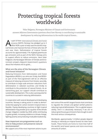 Protecting tropical forests
worldwide
Vidar Helgesen, Norwegian Minister of Climate and Environment
answers Adjacent Governments questions about how Norway is contributing to sustainable
development by reducing deforestations in the worlds tropical forests…
A
s part of their International Climate and Forest
Initiative (NICFI), Norway has pledged up to 3
billion NOK a year to help save the world’s trop-
ical forests and improve the lives of those who live oﬀ
and near them. Deforestation of tropical forests
accounts for approximately 11% of global greenhouse
gas emissions and as part of the NICFI, Norway aims
to support eﬀorts to reduce emissions. Here Vidar
Helgesen, the Norwegian Minister of Climate and Envi-
ronment answers Adjacent Government’s questions
about the Initiative and its goals…
What are the aims of the Norwegian Climate
and Forest Initiative?
Reducing Emissions from Deforestation and Forest
Degradation (REDD+), our aims are: Firstly, that REDD+
as part of the Paris-agreement will be an eﬀective
measure of reducing emissions from forests; secondly,
to contribute to large scale emission reductions from
deforestation in selected countries; and thirdly to
contribute to the protection of natural forests. As an
overarching goal, our support should contribute to
sustainable development. This is also a prerequisite for
countries to succeed in reducing deforestation.
In cooperation with several developed and developing
countries, Norway is taking action in order to demon-
strate that paying for carbon stored in tropical trees is
feasible. Paying developing countries to ﬁght tropical
deforestation may provide up to a quarter of the climate
change mitigation needed by 2030, while contributing
to green growth, increasing resilience to climate change,
ﬁghting poverty and protecting invaluable biodiversity.
How important are programmes such as
this to help protect and preserve natural
environments?
We support one of the most important actions to pro-
tect some of the world’s largest forests that contribute
to regulate the climate and global rainfall patterns:
reducing tropical deforestation. This is a global respon-
sibility. And it is absolutely necessary if we are to
reduce greenhouse gas emissions fast enough to avert
the most serious consequences.
Worldwide, approximately 1.6 billion people depend
directly or indirectly on tropical forests for their liveli-
hoods. These forests are home to more than half of
the world’s land based species and store enormous
amounts of carbon.
ENVIRONMENT
www.adjacentgovernment.co.uk230
Image:©ElisabethBrinchSand
 