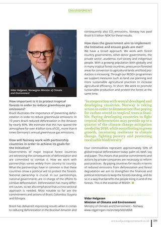 ENVIRONMENT
www.adjacentgovernment.co.uk 231
How important is it to protect tropical
forests in order to reduce greenhouse gas
emissions?
Brazil illustrates the importance of preventing defor-
estation in order to reduce greenhouse emissions: In
10 years Brazil reduced deforestation in the Amazon
by nearly 80%. We estimate that this has spared the
atmosphere for over 4 billion tons of CO2
, more than 4
times Germany’s annual greenhouse gas emissions.
How will Norway work with partnership
countries in order to achieve its goals for
the Initiative?
Governments of major tropical forest countries
are witnessing the consequences of deforestation and
are committed to combat it. How we work with
partnerships varies widely from country to country.
What the partnerships have in common is that these
countries show a political will to protect the forests.
National ownership is crucial. In our partnerships,
national governments are in charge of the eﬀorts to
combat deforestation. Deforestation has many diﬀer-
ent causes, so we also emphasise that a cross-sectoral
approach is needed. Most notable so far are the
commitments and actions of Brazil, Colombia, Guyana
and Ethiopia.
Brazil has delivered impressing results when it comes
to reducing deforestation in the Brazilian Amazon and
consequently also CO2
-emissions. Norway has paid
Brazil 6.5 billion NOK for these results.
How does the government aim to implement
the Initiative and ensure goals are met?
We have a broad approach. We work with forest
country governments, other donor governments, the
private sector, academia, civil society and indigenous
people. With a growing population both globally and
in many tropical forest countries, pressure on forested
areas for conversion to agricultural lands and food pro-
duction is increasing. Through our REDD+ programmes
we support measures such as land use planning and
more sustainable agricultural practices to increase
agricultural eﬃciency. In short: We work to promote
sustainable production and protect the forest at the
same time. 
“Incooperationwithseveraldevelopedand
developing countries, Norway is taking
action in order to demonstrate that paying
for carbon stored in tropical trees is feasi-
ble. Paying developing countries to ﬁght
tropical deforestation may provide up to a
quarter of the climate change mitigation
neededby2030,whilecontributingtogreen
growth, increasing resilience to climate
change, ﬁghting poverty and protecting
invaluable biodiversity.”
Four commodities represent approximately 50% of
global tropical deforestation today; palm oil, beef, soy
and paper. This means that positive commitments and
actions by private companies are necessary to reform
past practices.  By paying countries for results in terms
of reduced emissions from deforestation and forest
degradation we aim to strengthen the ﬁnancial and
political incentives to keep the forests standing, and do
so in a way that beneﬁts the people living in and of the
forests. This is the essence of REDD+. ■
. . . . . . . . . . . . . . . . . . . . . . . . . . . . . . . . . . . . . . . . . . . . .
Vidar Helgesen
Minister of Climate and Environment
Ministry of Climate and Environment – Norway
www.regjeringen.no/en/dep/kld/id668
Vidar Helgesen, Norwegian Minister of Climate
and Environment
 