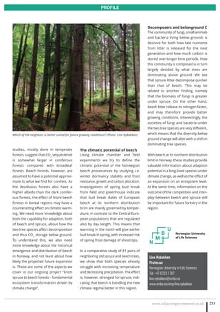 www.adjacentgovernment.co.uk 233
PROFILE
Line Nybakken
Professor
Norwegian University of Life Sciences
Tel: +47 6723 1787
line.nybakken@nmbu.no
www.nmbu.no/emp/line.nybakken
studies, mostly done in temperate
forests, suggest that CO2
sequestered
is somewhat larger in coniferous
forests compared with broadleaf
forests. Beech forests, however, are
assumed to have a potential approxi-
mate to what we find for conifers. As
the deciduous forests also have a
higher albedo than the dark conifer-
ous forests, the effect of more beech
forests in boreal regions may have a
counteracting effect on climatic warm-
ing. We need more knowledge about
both the capability for adaption, both
of beech and spruce, about how the
two tree species affect decomposition
and thus CO2
storage below ground.
To understand this, we also need
more knowledge about the historical
emergence and distribution of beech
in Norway, and not least about how
likely the projected future expansion
is. These are some of the aspects we
cover in our ongoing project “From
spruce to beech forests – fundamental
ecosystem transformation driven by
climate change”.
The climatic potential of beech
Using climate chamber and field
experiments we try to define the
climatic potential of the Norwegian
beech provenances by studying i.e.
winter dormancy stability and frost
resistance, growth and carbon allocation.
Investigations of spring bud break
from field and greenhouse indicate
that bud break dates of European
beech at its northern distribution
brim are mainly governed by temper-
ature, in contrast to the Central Euro-
pean populations that are regulated
also by day length. This means that
warming in the north will give earlier
bud break in spring, with increased risk
of spring frost damage of shoot tips.
In a comparative study of 81 pairs of
neighboring old spruce and beech trees,
we show that both species already
struggle with increasing temperature
and decreasing precipitation. The effect
is, however, strongest for spruce, indi-
cating that beech is handling the new
climate regime better in this region.
Decomposers and belowground C
The community of fungi, small animals
and bacteria living below ground, is
decisive for both how fast nutrients
from litter is released for the next
generation and how much carbon is
stored over longer time periods. How
this community is composed is in turn
largely decided by what trees are
dominating above ground. We see
that spruce litter decompose quicker
than that of beech. This may be
related to another finding, namely
that the biomass of fungi is greater
under spruce. On the other hand,
beech litter release its nitrogen faster,
and may therefore provide better
growing conditions. Interestingly, the
societies of fungi and bacteria under
the two tree species are very different,
which means that the diversity below
ground change will alter with a shift in
dominating tree species.
With beech at its northern distribution
limit in Norway, these studies provide
valuable information about adaption
potential in a long-lived species under
climate change, as well as the effect of
an expansion on an ecosystem level.
At the same time, information on the
outcome of the competition and inter-
play between beech and spruce will
be important for future forestry in the
region.
Which of the neighbors is better suited for future growing conditions? (Photo: Line Nybakken)
 
