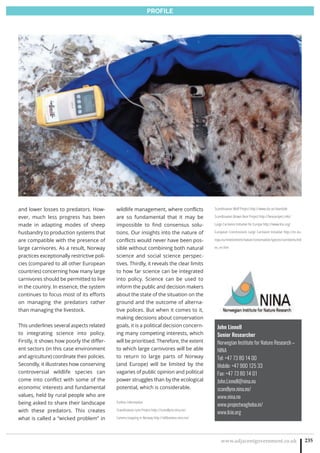 www.adjacentgovernment.co.uk 235
PROFILE
John Linnell
Senior Researcher
Norwegian Institute for Nature Research –
NINA
Tel: +47 73 80 14 00 
Mobile: +47 900 125 33 
Fax: +47 73 80 14 01
John.Linnell@nina.no
scandlynx.nina.no/
www.nina.no
www.projectwaghoba.in/
www.lcie.org
and lower losses to predators. How-
ever, much less progress has been
made in adapting modes of sheep
husbandry to production systems that
are compatible with the presence of
large carnivores. As a result, Norway
practices exceptionally restrictive poli-
cies (compared to all other European
countries) concerning how many large
carnivores should be permitted to live
in the country. In essence, the system
continues to focus most of its efforts
on managing the predators rather
than managing the livestock.
This underlines several aspects related
to integrating science into policy.
Firstly, it shows how poorly the differ-
ent sectors (in this case environment
and agriculture) coordinate their policies.
Secondly, it illustrates how conserving
controversial wildlife species can
come into conflict with some of the
economic interests and fundamental
values, held by rural people who are
being asked to share their landscape
with these predators. This creates
what is called a “wicked problem” in
wildlife management, where conflicts
are so fundamental that it may be
impossible to find consensus solu-
tions. Our insights into the nature of
conflicts would never have been pos-
sible without combining both natural
science and social science perspec-
tives. Thirdly, it reveals the clear limits
to how far science can be integrated
into policy. Science can be used to
inform the public and decision makers
about the state of the situation on the
ground and the outcome of alterna-
tive polices. But when it comes to it,
making decisions about conservation
goals, it is a political decision concern-
ing many competing interests, which
will be prioritised. Therefore, the extent
to which large carnivores will be able
to return to large parts of Norway
(and Europe) will be limited by the
vagaries of public opinion and political
power struggles than by the ecological
potential, which is considerable.
Further information
Scandinavian Lynx Project http://scandlynx.nina.no/
Camera trapping in Norway http://viltkamera.nina.no/
Scandinavian Wolf Project http://www.slu.se/skandulv
Scandinavian Brown Bear Project http://bearproject.info/
Large Carnivore Initiative for Europe http://www.lcie.org/
European Commissions Large Carnivore Initiative http://ec.eu-
ropa.eu/environment/nature/conservation/species/carnivores/ind
ex_en.htm
 