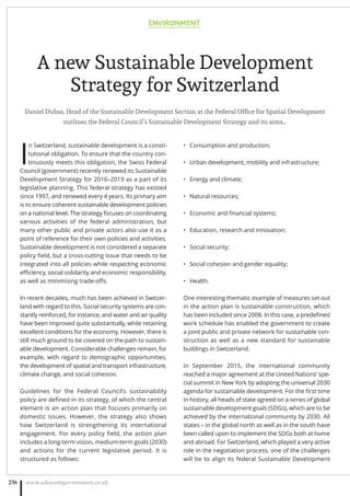 A new Sustainable Development
Strategy for Switzerland
Daniel Dubas, Head of the Sustainable Development Section at the Federal Ofﬁce for Spatial Development
outlines the Federal Council’s Sustainable Development Strategy and its aims…
I
n Switzerland, sustainable development is a consti-
tutional obligation. To ensure that the country con-
tinuously meets this obligation, the Swiss Federal
Council (government) recently renewed its Sustainable
Development Strategy for 2016–2019 as a part of its
legislative planning. This federal strategy has existed
since 1997, and renewed every 4 years. Its primary aim
is to ensure coherent sustainable development policies
on a national level. The strategy focuses on coordinating
various activities of the federal administration, but
many other public and private actors also use it as a
point of reference for their own policies and activities.
Sustainable development is not considered a separate
policy ﬁeld, but a cross-cutting issue that needs to be
integrated into all policies while respecting economic
eﬃciency, social solidarity and economic responsibility,
as well as minimising trade-oﬀs.
In recent decades, much has been achieved in Switzer-
land with regard to this. Social security systems are con-
stantly reinforced, for instance, and water and air quality
have been improved quite substantially, while retaining
excellent conditions for the economy. However, there is
still much ground to be covered on the path to sustain-
able development. Considerable challenges remain, for
example, with regard to demographic opportunities,
the development of spatial and transport infrastructure,
climate change, and social cohesion.
Guidelines for the Federal Council’s sustainability
policy are deﬁned in its strategy, of which the central
element is an action plan that focuses primarily on
domestic issues. However, the strategy also shows
how Switzerland is strengthening its international
engagement. For every policy ﬁeld, the action plan
includes a long-term vision, medium-term goals (2030)
and actions for the current legislative period. It is
structured as follows:
Consumption and production;•
Urban development, mobility and infrastructure;•
Energy and climate;•
Natural resources;•
Economic and ﬁnancial systems;•
Education, research and innovation;•
Social security;•
Social cohesion and gender equality;•
Health.•
One interesting thematic example of measures set out
in the action plan is sustainable construction, which
has been included since 2008. In this case, a predeﬁned
work schedule has enabled the government to create
a joint public and private network for sustainable con-
struction as well as a new standard for sustainable
buildings in Switzerland.
In September 2015, the international community
reached a major agreement at the United Nations’ spe-
cial summit in New York by adopting the universal 2030
agenda for sustainable development. For the ﬁrst time
in history, all heads of state agreed on a series of global
sustainable development goals (SDGs), which are to be
achieved by the international community by 2030. All
states – in the global north as well as in the south have
been called upon to implement the SDGs both at home
and abroad. For Switzerland, which played a very active
role in the negotiation process, one of the challenges
will be to align its federal Sustainable Development
ENVIRONMENT
www.adjacentgovernment.co.uk236
 