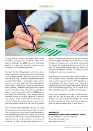 ENVIRONMENT
www.adjacentgovernment.co.uk 237
Strategy with this international agenda even further,
whilst also involving public and private actors in this
process. Although the 2030 Agenda is not legally
binding, it provides an important implementation
framework for the federal government.
To ensure that the 2030 Agenda is implemented coher-
ently, it is especially important that domestic and inter-
national policies be well coordinated. It should be bear
in mind, for example, that more than two-thirds of the
environmental impact of consumption is generated in
countries other than Switzerland. One principal focus
of the country’s foreign policy is on international coop-
eration. Indeed, Switzerland strongly supports partner
countries in implementing coherent sustainable devel-
opment policies, especially within the 2030 Agenda,
thus helping less developed countries to implement
their own actions and making it possible to measure
any progress made. Furthermore, Switzerland, as a
member of international organisations, is committed
to supporting well-coordinated and consistent policies.
Sustainable development can be achieved, but only if
all societal actors contribute towards implementing it.
Shared objectives on which most societal actors agree
are therefore of great importance. Close collaboration
with the other federal state levels, as well as civil society,
economic actors and the research community are
required. The Swiss Confederation will maintain its
eﬀorts to support the sub-national and local levels in
implementing the 2030 Agenda, as well as sustainable
development programmes and projects. Examples of
this include the Sustainable Development Forum – a
tried and tested platform for exchange and networking
between diﬀerent national levels – and the sustainable
development promotion programme.
By adopting its Sustainable Development Strategy for
2016–2019, the Federal Council has taken an important
step towards implementing the 2030 Agenda at a
comparatively early stage. However, the real work is
only just beginning. All actors in Switzerland are called
upon to exploit this opportunity and to contribute by
their actions towards achieving their common goals.
Daniel Dubas studied Political Science and Urban Plan-
ning. Since 2013, he has been Head of the Sustainable
Development Section at the Federal Oﬃce for Spatial
Development, which coordinates sustainable development
within the federal administration in Switzerland. ■
. . . . . . . . . . . . . . . . . . . . . . . . . . . . . . . . . . . . . . . . . . . . .
Daniel Dubas
Head of the Sustainable Development Section
Federal Oﬃce for Spatial Development
daniel.dubas@are.admin.ch
www.are.admin.ch/sds
 