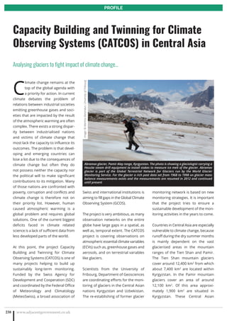 C
limate change remains at the
top of the global agenda with
a priority for action. In current
climate debates the problem of
relations between industrial societies
emitting greenhouse gases and soci-
eties that are impacted by the result
of the atmospheric warming are often
complex. There exists a strong dispar-
ity between industrialised nations
and victims of climate change that
most lack the capacity to influence its
outcomes. The problem is that devel-
oping and emerging countries can
lose a lot due to the consequences of
climate change but often they do
not possess neither the capacity nor
the political will to make significant
contributions to its mitigation. Many
of those nations are confronted with
poverty, corruption and conflicts and
climate change is therefore not on
their priority list. However, human
caused atmospheric warming is a
global problem and requires global
solutions. One of the current biggest
deficits faced in climate related
science is a lack of sufficient data from
less developed parts of the world.
At this point, the project Capacity
Building and Twinning for Climate
Observing Systems (CATCOS) is one of
many projects helping to build up
sustainably long-term monitoring.
Funded by the Swiss Agency for
Development and Cooperation (SDC)
and coordinated by the Federal Office
of Meteorology and Climatology
(MeteoSwiss), a broad association of
Swiss and international institutions is
aiming to fill gaps in the Global Climate
Observing System (GCOS).
The project is very ambitious, as many
observation networks on the entire
globe have large gaps in a spatial, as
well as, temporal extent. The CATCOS
project is covering observations on
atmospheric essential climate variables
(ECVs) such as, greenhouse gases and
aerosols, and on terrestrial variables
like glaciers.
Scientists from the University of
Fribourg, Department of Geosciences
are coordinating efforts for the moni-
toring of glaciers in the Central Asian
nations Kyrgyzstan and Uzbekistan.
The re-establishing of former glacier
monitoring network is based on new
monitoring strategies. It is important
that the project tries to ensure a
sustainable development of the mon-
itoring activities in the years to come.
Countries in Central Asia are especially
vulnerable to climate change, because
runoff during the dry summer months
is mainly dependent on the vast
glacierised areas in the mountain
ranges of the Tien Shan and Pamir.
The Tien Shan mountain glaciers
cover around 12,400 km2
from which
about 7,400 km2
are located within
Kyrgyzstan. In the Pamir mountain
glaciers cover an area of around
12,100 km2
. Of this area approxi-
mately 1,900 km2
are situated in
Kyrgyzstan. These Central Asian
www.adjacentgovernment.co.uk238
Capacity Building and Twinning for Climate
Observing Systems (CATCOS) in Central Asia
Analysing glaciers to fight impact of climate change…
PROFILE
Abramov glacier, Pamir Alay range, Kyrgyzstan. The photo is showing a glaciologist carrying a
Heucke steam drill equipment to install stakes to measure ice melt of the glacier. Abramov
glacier is part of the Global Terrestrial Network for Glaciers run by the World Glacier
Monitoring Service. For the glacier a rich past data set from 1968 to 1998 on glacier mass
balance measurements exists and the measurements are resumed in 2012 and continued
until present
Image:©MartinaBarandun,UniversityofFribourg
 