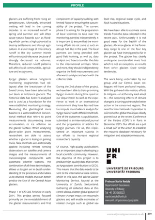 www.adjacentgovernment.co.uk 239
PROFILE
Professor Martin Hoelzle
Department of Geosciences
University of Fribourg
Tel: +41 263 009022
martin.hoelzle@unifr.ch
www.unifr.ch/geoscience/geographie
glaciers are suffering from rising air
temperatures. Ultimately, enhanced
melting will lead in the coming
decades to an increased runoff in
spring and summer and will often
cause natural hazards such as flood-
ing which carries a high potential to
destroy settlements and disrupt agri-
culture. In a later stage of this century
runoff in the dry summer month
will continuously decrease because of
strongly decreased ice volumes.
Therefore, reduced runoff patterns
will affect local communities, agricul-
ture and ecosystems.
Kyrgyz glaciers whose long-term
monitoring programmes had col-
lapsed after the breakdown of the
Soviet Union, have been selected by
our team as reference glaciers. The
historical data has been re-analysed
and is used as a foundation for the
new established monitoring strategy.
Measuring the glaciological mass
balance is a well-established conven-
tional method that refers to point
measurements documenting snow
accumulation or ice ablation on
the glacier surface. When analysing
glacier-wide point measurements,
researchers are able to assess
whether a glacier is losing or gaining
mass. New methods are additionally
applied including remote sensing
observations on satellite and camera
images and the measurements of
meteorological components with
automatic weather stations. The
combination of all these technologies,
allows us to gain an in depth under-
standing of the processes and enables
us to develop models that can better
predict the fate of the Central Asian
glaciers.
Phase 1 of CATCOS finished in early
2014. This project period focused
primarily on the re-establishment of
the glacier measurements and first
components of capacity building, with
limited focus on ensuring the sustain-
ability of the project. The current
phase 2 is aiming for the preparation
of local scientists to take over the
monitoring activities independently. It
is important to ensure that the moni-
toring efforts do not come to such an
abrupt halt like in the past. The local
partners are being provided with
good field training, as well as, data
analysis and how to transfer the data
to the international archives. More
and more, they should independently
organise the field measurements and
afterwards analyse and work with the
collected data.
During the 2nd phase of the project,
we have been able to train promising
Kyrgyz students during time spent at
our department. As well as the expe-
rience to work in an international
environment they have learned how
to compute mass balance analysis for
Kyrgyz Glaciers with different methods.
One of the outcomes is a publication,
submitted to an international journal
and the preparation of articles for
Kyrgyz journals. For us, this repre-
sented an important success in
our efforts to increase regional
researcher’s capacity
Of course, high-quality publications
are an important step in developing a
local scientific community. However,
the objective of this project is to
produce high-quality data that serves
as Kyrgyzstan’s contribution to GCOS.
This means that the data needs to be
sent to the international data centres,
which in this case, the World Glacier
Monitoring Service, located at the
University of Zurich, Switzerland.
Gathering all collected data at this
centre allows a better global picture of
climate change impact on mountain
glaciers and will enable estimates of
related changes such as global sea
level rise, regional water cycle, and
local hazard situations.
We have been able to estimate some
trends from the data collected in the
recent past. Unfortunately it is not
good news for the ‘health’ of the
glaciers. Abramov glacier in the Pamir-
Alay range is one of the four key
glaciers we have investigated so far in
the project. The glacier has clearly
undergone considerable mass loss
which is not an exception, as results
from other glaciers show similar
tendencies.
The work being undertaken by our
group and our Central Asian col-
leagues will have profound impacts.
With the gathered information, efforts
to mitigate – or at the very least adapt
to – the oncoming effects of climate
change is a starting point to take better
action in the concerned regions. The
need for international cooperation to
overcome this global threat was clearly
pointed out at the recent Conference
of the Parties (COP21) in Paris in
December 2015. Our efforts are a just
a small part of the action to establish
the required database necessary for
mitigation and adaptation measures.
 