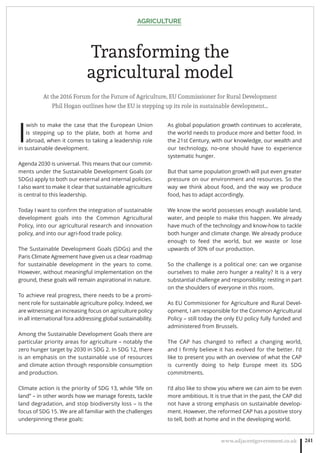 AGRICULTURE
www.adjacentgovernment.co.uk 241
Transforming the
agricultural model
At the 2016 Forum for the Future of Agriculture, EU Commissioner for Rural Development
Phil Hogan outlines how the EU is stepping up its role in sustainable development…
I
wish to make the case that the European Union
is stepping up to the plate, both at home and
abroad, when it comes to taking a leadership role
in sustainable development.
Agenda 2030 is universal. This means that our commit-
ments under the Sustainable Development Goals (or
SDGs) apply to both our external and internal policies.
I also want to make it clear that sustainable agriculture
is central to this leadership.
Today I want to conﬁrm the integration of sustainable
development goals into the Common Agricultural
Policy, into our agricultural research and innovation
policy, and into our agri-food trade policy.
The Sustainable Development Goals (SDGs) and the
Paris Climate Agreement have given us a clear roadmap
for sustainable development in the years to come.
However, without meaningful implementation on the
ground, these goals will remain aspirational in nature.
To achieve real progress, there needs to be a promi-
nent role for sustainable agriculture policy. Indeed, we
are witnessing an increasing focus on agriculture policy
in all international fora addressing global sustainability.
Among the Sustainable Development Goals there are
particular priority areas for agriculture – notably the
zero hunger target by 2030 in SDG 2. In SDG 12, there
is an emphasis on the sustainable use of resources
and climate action through responsible consumption
and production.
Climate action is the priority of SDG 13, while “life on
land” – in other words how we manage forests, tackle
land degradation, and stop biodiversity loss – is the
focus of SDG 15. We are all familiar with the challenges
underpinning these goals:
As global population growth continues to accelerate,
the world needs to produce more and better food. In
the 21st Century, with our knowledge, our wealth and
our technology, no-one should have to experience
systematic hunger.
But that same population growth will put even greater
pressure on our environment and resources. So the
way we think about food, and the way we produce
food, has to adapt accordingly.
We know the world possesses enough available land,
water, and people to make this happen. We already
have much of the technology and know-how to tackle
both hunger and climate change. We already produce
enough to feed the world, but we waste or lose
upwards of 30% of our production.
So the challenge is a political one: can we organise
ourselves to make zero hunger a reality? It is a very
substantial challenge and responsibility: resting in part
on the shoulders of everyone in this room.
As EU Commissioner for Agriculture and Rural Devel-
opment, I am responsible for the Common Agricultural
Policy – still today the only EU policy fully funded and
administered from Brussels.
The CAP has changed to reﬂect a changing world,
and I ﬁrmly believe it has evolved for the better. I’d
like to present you with an overview of what the CAP
is currently doing to help Europe meet its SDG
commitments.
I’d also like to show you where we can aim to be even
more ambitious. It is true that in the past, the CAP did
not have a strong emphasis on sustainable develop-
ment. However, the reformed CAP has a positive story
to tell, both at home and in the developing world.
 