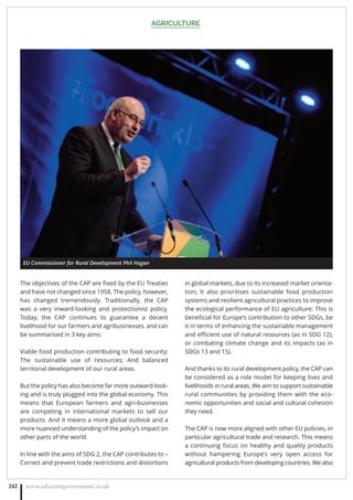 AGRICULTURE
www.adjacentgovernment.co.uk242
The objectives of the CAP are ﬁxed by the EU Treaties
and have not changed since 1958. The policy, however,
has changed tremendously. Traditionally, the CAP
was a very inward-looking and protectionist policy.
Today, the CAP continues to guarantee a decent
livelihood for our farmers and agribusinesses, and can
be summarised in 3 key aims:
Viable food production contributing to food security;
The sustainable use of resources; And balanced
territorial development of our rural areas.
But the policy has also become far more outward-look-
ing and is truly plugged into the global economy. This
means that European farmers and agri-businesses
are competing in international markets to sell our
products. And it means a more global outlook and a
more nuanced understanding of the policy’s impact on
other parts of the world.
In line with the aims of SDG 2, the CAP contributes to –
Correct and prevent trade restrictions and distortions
in global markets, due to its increased market orienta-
tion; It also prioritises sustainable food production
systems and resilient agricultural practices to improve
the ecological performance of EU agriculture; This is
beneﬁcial for Europe’s contribution to other SDGs, be
it in terms of enhancing the sustainable management
and eﬃcient use of natural resources (as in SDG 12),
or combating climate change and its impacts (as in
SDGs 13 and 15).
And thanks to its rural development policy, the CAP can
be considered as a role model for keeping lives and
livelihoods in rural areas. We aim to support sustainable
rural communities by providing them with the eco-
nomic opportunities and social and cultural cohesion
they need.
The CAP is now more aligned with other EU policies, in
particular agricultural trade and research. This means
a continuing focus on healthy and quality products
without hampering Europe’s very open access for
agricultural products from developing countries. We also
EU Commissioner for Rural Development Phil Hogan
 